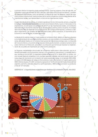 34 Noticias de ExportAr
La Industria Textil en la Argentina posee una larga historia. Tiene sus orígenes a fines del siglo XIX, con
la llegadaa nuestro país de mano de obra calificada, sobre todo,mano de obra de italianos, y también
de maquinaria especializada, como, por ejemplo, la máquina de coser. No obstante, a pesar del surgi-
miento de una industria local, hasta principios de los treinta la Argentina continuó dependiendo de las
importaciones textiles, que representaban un tercio de las importaciones totales.
A partir dela década de los treinta, un contexto signado por la crisis internacional, primero, y luego por
la Segunda Guerra Mundial favoreció el crecimiento de la Industria Textil y causó un menor peso en las
importaciones, lo cual supuso una participación del 9 % en las importaciones totales, con la Industria
Textil liderando el crecimiento industrial. En las décadas delos cuarenta y de los cincuenta, el Complejo
Textil Industrial deja de depender de las fluctuaciones del Comercio Internacional y comienza a obe-
decer mayormente a las variables del Mercado Interno,tales como la saturación, el crecimiento de la
Economía, el nivel de empleo, el poder adquisitivo.
La década de los setenta marcó un nuevo quiebre en la Industria Textil, debido a la apertura aduanera
y a la implementación de una política de libre comercio, así como también a la incorporación delas na-
ciones delSudeste Asiático en el Comercio Internacional de Indumentaria de bajo costo. La retracción
del Consumo Interno y el aumento de las tasas de interés para la Inversión, sumado al aumento de los
costos internos en la Producción, provocaron una retracción que terminó por favorecer la implemen-
tación de una política de importación por sobre la de la producción.
Las sucesivas inestabilidades estructurales de la Argentina repercutieron sobre esterubro, que es al-
tamente permeable a las fluctuaciones internas y a la competencia internacional. Lo señalado llevó a
que, durante la crisis de 2001, la capacidad instalada alcanzara el 35 %. Desde 2003, en cambio, con
una moneda nacional competitiva y con una baja capacidad instalada, este sector pudo encarar una
nueva etapa de crecimiento con la creación de nuevos puestos de trabajo: en el periodo 2003-2008,
se crearon 233.000 puestos de trabajo en forma directa y hubo una inversión en Capital superior a los
4000 millones de pesos. En 2007, la Industria representó el 10,4 % del total del Empleo Industrial total
argentino; asimismo, esterubro adquirió un perfil exportador, y 1850 empresas enviaron sus productos
a más de 127 mercados.
GRÁFICO N.° 1. Exportaciones argentinas por destinos en la Industria Textil. Año 2013
Fuente: Fundación ProTejer.
 