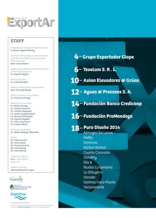 Se autoriza la reproducción total o parcial de los artículos y de las fotografías citando
como fuente a Noticias de ExportAr, el newsletter de Fundación ExportAr.
www.exportar.org.ar
STAFF
Presidente del Consejo de Administración
D. Héctor Augusto Méndez
Secretario del Consejo de Administración
y secretario de Relaciones Económicas
Internacionales
Emb. Carlos Bianco
Subsecretario de Desarrollo de Inversiones
y Promoción Comercial
Lic. Agustín Wydler
Director ejecutivo
Lic. Leonardo Boto
Gerente de Relaciones Institucionales
Cdor. Fernando Núñez
Jefe de Comunicación y Diseño
Lic. Francisco Faragó
Redacción y contenidos
Dr. Héctor Lorenzo
Lic. Verónica Scornik
Lic. Verónica Biganzoli
Lic. Javier González Ojeda
Lic. Nicolás Stumberger
Lic. Agustín Bozzotti
Lic. Juan Cruz Lucero
Lic. Camila Maroli
Corrección de pruebas
Lic. Martín Rodrigo Villasante
Diseño
DG. Pablo Caruso
DG. Omar Baldo
DG. Flavia Visconte
DG. José Estevez
DG. Alan Marino
Tipografías utilizadas
Bree, © Type together
Alegreya, ©
Correo de lectores
noticias@exportar.org.ar
Tevelam S. R . L.6-
Puro Diseño 2014
Almazen De Lanas
Metta
Dereinas
Kärton Kärton
Cuarto Colorado
Dorothy
Día 8
Nudos Carpintería
La Dibujería
Decode
Geishas Deco Plants
Vacavaliente
4-Grupo Exportador Giape
Aguas & Procesos S. A.
Fundación Banco Credicoop
16-Fundación ProMendoza
Axion Elevadores & Grúas10-
12-
14-
18-
 