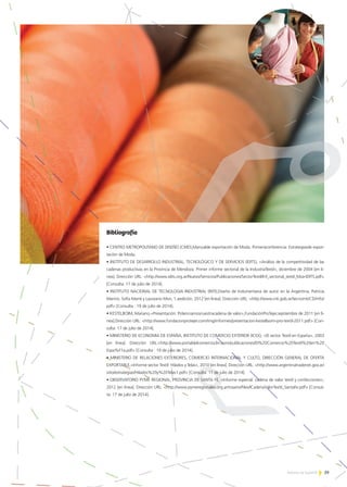 39Noticias de ExportAr
Bibliografía
• CENTRO METROPOLITANO DE DISEÑO (CMD),Manualde exportación de Moda. Primeraconferencia: Estrategiasde expor-
tación de Moda.
• INSTITUTO DE DESARROLLO INDUSTRIAL, TECNOLÓGICO Y DE SERVICIOS (IDITS), «Análisis de la competitividad de las
cadenas productivas en la Provincia de Mendoza: Primer informe sectorial de la IndustriaTextil», diciembre de 2004 [en lí-
nea]. Dirección URL: <http://www.idits.org.ar/Nuevo/Servicios/Publicaciones/SectorTextil/Inf_sectorial_textil_Mza-IDITS.pdf>
[Consulta: 17 de julio de 2014].
• INSTITUTO NACIONAL DE TECNOLOGIA INDUSTRIAL (INTI),Diseño de Indumentaria de autor en la Argentina, Patricia
Marino, Sofía Marré y Laureano Mon, 1.aedición, 2012 [en línea]. Dirección URL: <http://www.inti.gob.ar/tecnointi/CD/info/
pdf> [Consulta : 19 de julio de 2014].
• KESTELBOIM, Mariano,«Presentación: Potenciamosnuestracadena de valor»,FundaciónProTejer,septiembre de 2011 [en lí-
nea].Dirección URL: <http://www.fundacionprotejer.com/img/informes/presentacion-kestelboim-pro-textil-2011.pdf> [Con-
sulta: 17 de julio de 2014].
• MINISTERIO DE ECONOMIA DE ESPAÑA, INSTITUTO DE COMERCIO EXTERIOR (ICEX), «El sector Textil en España», 2003
[en línea]. Dirección URL:<http://www.portaldelcomercioclm.com/publicaciones/El%20Comercio%20Textil%20en%20
Espa%F1a.pdf> [Consulta : 19 de julio de 2014].
• MINISTERIO DE RELACIONES EXTERIORES, COMERCIO INTERNACIONAL Y CULTO, DIRECCIÓN GENERAL DE OFERTA
EXPORTABLE,«Informe sector Textil: Hilados y Telas», 2010 [en línea]. Dirección URL: <http://www.argentinatradenet.gov.ar/
sitio/estrategias/Hilados%20y%20Telas1.pdf> [Consulta: 17 de julio de 2014].
• OBSERVATORIO PYME REGIONAL, PROVINCIA DE SANTA FE, «Informe especial: cadena de valor textil y confecciones»,
2012 [en línea]. Dirección URL: <http://www.pymeregionales.org.ar/rosario/files/ICadenaValorTextil_SantaFe.pdf> [Consul-
ta: 17 de julio de 2014].
 