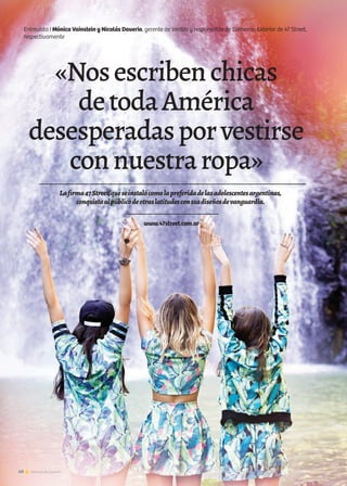 40 Noticias de ExportAr
Entrevista I Mónica Vainstein y Nicolás Daverio, gerente de Ventas y responsable de Comercio Exterior de 47 Street,
respectivamente
«Nosescribenchicas
detodaAmérica
desesperadasporvestirse
connuestraropa»
www.47street.com.ar
Lafirma47Street,queseinstalócomolapreferidadelasadolescentesargentinas,
conquistaalpúblicodeotraslatitudesconsusdiseñosdevanguardia.
40 Noticias de ExportAr40 Noticias de ExportAr40 Noticias de ExportAr
 