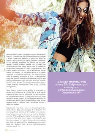 42 Noticias de ExportAr42 Noticias de ExportAr
desarrollándose de a poco, y sectorizaron muy bien el target al que
querían ir. Empezaron por tener grandes aportes de la Publicidad
y llegada a través de la Televisión. En el programa Verano del
noventa y ocho, se empezó con la actriz Celeste Cid, por ejemplo.
Era un personaje adolescente muy seguido por las chicas.
Después, surgieron Floricienta, Rebelde Way. Los productores
nos empezaron a buscar, porque éramos líderes en el sector. Eso
nos ayudó muchísimo. La actriz Luisana Lopilato tenía trece años
cuando empezó con nosotros. Marcela Klosterbooer también
arrancó con nosotros. Eso nos permitió entrar en los centros
comerciales. Y ya te toman como marca. Nos especializamos en
diseño de packaging, de remeras, de buzos… El departamento
más grande que tiene la empresa es el de Producto; después, el de
Diseño; y recién en tercer lugar, el de Venta. En ningún momento
de crisis tuvimos dificultad para conseguir materia prima, porque
siempre compramos Industria nacional. Todas las telas y los cierres
son argentinos».
Según Daverio, «tenemos mucha actividad de temporada. Por
ejemplo, en lo referente a las mochilas. Eso se vende cuando
empiezan las clases. Entonces, tenemos que estar bien nutridos en
ese rubro en el mes de febrero. Lo bueno es que en ese mes no hay
tanta venta de ropa; entonces, las mochilas ayudan a equilibrar los
números. Otro tanto ocurre con las agendas en octubre. También
vendemos libretas, cuadernos, tacos, separadores, lapiceras y
lápices, por ejemplo».
Respecto de la franja etaria a la que van dirigidos los productos,
Vainsteinafirma: «Están pensados a partir de los doce años. Pero
tenemos perfumes, artículos de librería y bijou como para que
tengan un primer acercamiento a la marca. Hasta los dieciséis, se
visten con 47 Street. Después, necesitan cambiar para demostrar
crecimiento. Pero luego vuelven, porque nuestra ropa les calza
bien y los precios son muy buenos. Entonces, tenemos productos
para chicas más grandes y hemos captado a esas nenas que se
habían ido y decidieron volver a la marca. Hasta las abuelas se
visten con ropa de 47».
«Enningúnmomentodecrisis
tuvimosdificultadparaconseguir
materiaprima,
porquesiemprecompramos
Industrianacional».
 