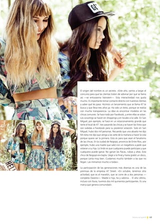 43Noticias de ExportAr
El origen del nombre es un secreto. «Este año, vamos a largar el
concurso para que las clientas traten de adivinar por qué se llama
así —se entusiasma Vainstein—. Esta interactividad nos gusta
mucho. Es importante tomar contacto directo con nuestras clientas
y saber qué les pasa. Hicimos un lanzamiento que se llama 47 te
busca y que lleva tres años ya. Ha sido un éxito, porque se realiza
con mucha transparencia. La idea es encontrar modelos en las
chicas comunes. Se hace todo por Facebook, y entre ellas se votan.
Los scoutings se hacen en shoppings y en locales a la calle. En San
Miguel, por ejemplo, se hace en un estacionamiento grande que
tiene el local de 47. Van pasando las chicas y se hacen las fotos que
son subidas a Facebook para su posterior votación. Solo en San
Miguel, hubo dos mil personas. Recuerdo que una abuela me dijo
Mi nieta me dijo que venga a las siete de la mañana a hacer la cola
porque quiere ser la primera. Esto es para que vean el fanatismo
de las chicas. En la ciudad de Nogoyá, provincia de Entre Ríos, por
ejemplo, hubo una madre que salió con un megáfono a pedir que
votaran a su hija. Lo lindo es que cualquiera puede participar y que
cualquiera puede ganar. No ganan las flacas, rubias y altas. Esta
chica de Nogoyá era bajita. Llegó a la final y hasta grabó un disco,
porque canta muy bien. Cuidamos mucho también a las que no
llegan. Las mimamos mucho a todas».
La participación de las generaciones más diversas es una de las
premisas de la empresa 47 Street. «En octubre, tenemos otra
actividad, que es el maratón, que se corre de a dos personas —
completa Daverio—. Madre e hija, tía y sobrina… El año último,
incluso con lluvia, tuvimos dos mil quinientos participantes. Es una
marca que genera comunidad».
 