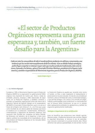 «ElsectordeProductos
Orgánicosrepresentaunagran
esperanzay,también,unfuerte
desafíoparalaArgentina»
Por Lic. Verónica Biganzoli
Fundado en 1995, el Movimiento Argentino para la Producción
Orgánica (MAPO) es la organización no gubernamental (ONG)
orgánica más importante de nuestro país. Reúne a todas las
entidades, personas, empresas y ONG relacionadas de algún
modo con la Producción Orgánica, y establece contactos y
acuerdos con pequeñas organizaciones afines del interior de la
Argentina. Noticias de ExportAr dialogó con el vicepresidente
del MAPO, el licenciado Christian Martínez, quien a su vez es el
titular de la Organic Latin America S. A., una firma que surgió
como resultado de una alianza global de empresas que busca
la excelencia en la producción, transformación, distribución,
comercialización y exportación de Alimentos Orgánicos. Esta
asociación está formada por compañías de Nueva Zelanda,
de Dinamarca, de Tailandia y de la Argentina, y tiene como
objetivo satisfacer las necesidades de los importadores y de los
consumidores de Productos Orgánicos en los mercados líderes
de todo el planeta.
46 Noticias de ExportAr
Entrevista ILicenciado Christian Martínez, presidente de la Organic Latin America S. A. y vicepresidente del Movimiento
Argentino para la Producción Orgánica (MAPO)
www.mapo.org.ar
Cadavezmás,losconsumidoresdetodoelmundoprefierenproductossinaditivosyconservantes,una
tendenciaquehacrecidointerrumpidamentedesdelosochenta.«Conundebidotrabajoestratégico,
podríallegaraexportarentotalpormayorvalorquemuchosproductostradicionales,talescomola
carne,elpescadooloslácteos»,opinaellicenciadoChristianMartínez,presidentedelaOrganicLatin
AmericaytambiénvicepresidentedelMovimientoArgentinoparalaProducciónOrgánica(MAPO).
La Producción Orgánica es aquella que, teniendo como centro
al hombre, se lleva a cabo respetando el medioambiente y
preservando los recursos naturales. Se trata de una actividad que
mantiene y eleva la fertilidad del suelo y la diversidad biológica,
y que permite proteger a los cultivos y los animales de plagas,
malezas y enfermedades, pues se efectúa en un nivel productivo
que no provoca daños económicos, ya que en su proceso
están expresamente prohibidos los agroquímicos y también los
organismos genéticamente modificados.
Ventajas e importancia de la certificación
Entre los beneficios que proporciona este método agrícola,
Martínez señala: «Proporciona alimentos más nutritivos. Mejora
la Seguridad Alimentaria, al eliminar el uso de pesticidas,
cuyo consumo involuntario se acumula durante años. Ofrece
alimentos más sabrosos (palatabilidad); en este sentido, muchos
 