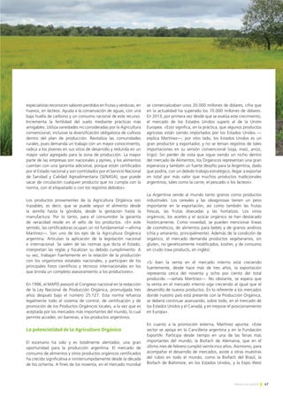 especialistas reconocen sabores perdidos en frutas y verduras, en
huevos, en lácteos. Ayuda a la conservación de aguas, con una
baja huella de carbono y un consumo racional de este recurso.
Incrementa la fertilidad del suelo mediante prácticas más
amigables. Utiliza variedades no consideradas por la Agricultura
convencional, inclusive la diversificación obligatoria de cultivos
dentro del plan de producción. Revitaliza las comunidades
rurales, pues demanda un trabajo con un mayor conocimiento,
radica a los jóvenes en sus sitios de desarrollo y redunda en un
mayor valor agregado para la zona de producción. La mayor
parte de las empresas son nacionales y pymes, y los alimentos
cuentan con una garantía adicional, porque están certificados
por el Estado nacional y son controlados por el Servicio Nacional
de Sanidad y Calidad Agroalimentaria (SENASA), que puede
sacar de circulación cualquier producto que no cumpla con la
norma, con el etiquetado o con los registros debidos».
Los productos provenientes de la Agricultura Orgánica son
trazables, es decir, que se puede seguir el alimento desde
la semilla hasta la góndola, desde la gestación hasta la
manufactura. Por lo tanto, para el consumidor la garantía
de veracidad reside en el sello de los productos. «En este
sentido, las certificadoras ocupan un rol fundamental —afirma
Martínez—. Son uno de los ejes de la Agricultura Orgánica
argentina. Articulan la aplicación de la legislación nacional
e internacional. Se valen de las normas que dicta el Estado,
interpretan las reglas y fiscalizan su debido cumplimiento. A
su vez, trabajan fuertemente en la relación de la producción
con los organismos estatales nacionales, y participan de los
principales foros científicos y técnicos internacionales en los
que brinda un completo asesoramiento a los productores».
En 1996, el MAPO asesoró al Congreso nacional en la redacción
de la Ley Nacional de Producción Orgánica, promulgada tres
años después bajo el número 25.127. Esta norma refuerza
legalmente todo el sistema de control, de certificación y de
promoción de los Productos Orgánicos locales, a la vez que es
aceptada por los mercados más importantes del mundo, lo cual
permite acceder, sin barreras, a los productos argentinos.
La potencialidad de la Agricultura Orgánica
El escenario ha sido y es totalmente alentador, una gran
oportunidad para la producción argentina. El mercado de
consumo de alimentos y otros productos orgánicos certificados
ha crecido significativa e ininterrumpidamente desde la década
de los ochenta. A fines de los noventa, en el mercado mundial
se comercializaban unos 20.000 millones de dólares, cifra que
en la actualidad ha superado los 70.000 millones de dólares.
En 2013, por primera vez desde que se evalúa este crecimiento,
el mercado de los Estados Unidos superó al de la Unión
Europea. «Esto significa, en la práctica, que algunos productos
agrícolas están siendo importados por los Estados Unidos —
explica Martínez—; por otro lado, los Estados Unidos es un
gran productor y exportador, y no se tenían registros de tales
importaciones en su versión convencional (soja, maíz, arroz,
trigo). Sin perder de vista que sigue siendo un nicho dentro
del mercado de Alimentos, los Orgánicos representan una gran
esperanza y también un fuerte desafío para la Argentina, dado
que podría, con un debido trabajo estratégico, llegar a exportar
en total por más valor que muchos productos tradicionales
argentinos, tales como la carne, el pescado o los lácteos».
La Argentina vende al mundo tanto granos como productos
industriales. Los cereales y las oleaginosas tienen un peso
importante en la exportación, así como también las frutas
frescas, las frutas disecadas y las hortalizas. Los vinos
orgánicos, los aceites y el azúcar orgánico se han destacado
históricamente. Como novedad, se pueden mencionar líneas
de cosméticos, de alimentos para bebés y de granos andinos
(chía y amaranto, principalmente). Además de la condición de
orgánico, el mercado demanda productos vegetarianos, sin
gluten, no genéticamente modificados, kosher, y de consumo
en crudo (raw products, en inglés).
«Si bien la venta en el mercado interno está creciendo
fuertemente, desde hace más de tres años, la exportación
representa cerca del noventa y ocho por ciento del total
producido —señala Martínez—. No obstante, se espera que
la venta en el mercado interno siga creciendo al igual que el
desarrollo de nuevos productos. En lo referente a los mercados
donde nuestro país está presente con la Producción Orgánica,
se deberá continuar avanzando, sobre todo, en el mercado de
los Estados Unidos y el Canadá, y en mejorar el posicionamiento
en Europa».
En cuanto a la promoción externa, Martínez apunta: «Este
sector se apoya en la Cancillería argentina y en la Fundación
ExportAr. Participa desde tiempo en una de las ferias más
importantes del mundo, la Biofach de Alemania, que en el
último mes de febrero cumplió veinticinco años. Asimismo, para
acompañar el desarrollo de mercados, asiste a otras muestras
del rubro en todo el mundo, como la Biofach del Brasil, la
Biofach de Baltimore, en los Estados Unidos, y la Expo West
47Noticias de ExportAr
 