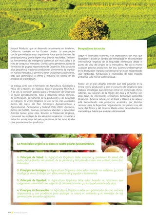 48 Noticias de ExportAr
1. Principio de Salud: la Agricultura Orgánica debe sostener y promover la salud del
suelo, de la planta, del animal, de la persona y del planeta como una unidad, como tal,
indivisible.
2. Principio de Ecología: la Agricultura Orgánica debe estar basada en sistemas y ciclos
ecológicos vivos, trabajar con ellos, emularlos y ayudar a sostenerlos.
3. Principio de Equidad: la Agricultura Orgánica debe estar basada en relaciones que
aseguren ecuanimidad con respecto al ambiente común y a las oportunidades de vida.
4. Principio de Precaución: la Agricultura Orgánica debe ser gestionada de una manera
responsable y con prudencia para proteger la salud, el ambiente y el bienestar de las
generaciones presentes y futuras.
La Producción Orgánica se basa en cuatro pilares fundamentales:
Natural Products, que se desarrolla anualmente en Anaheim,
California, también en los Estados Unidos. La anticipación
con la que trabajan estos organismos hace que se faciliten las
participaciones y que se logren muy buenos resultados. También
las herramientas de inteligencia comercial son muy útiles a la
hora de conquistar mercados. Como cuenta pendiente, queda la
formación de grupos exportadores de Orgánicos. Esto ayudaría
a los pequeños y medianos productores al momento de ingresar
en nuevos mercados, y permitiría tener una presencia constante,
algo que potenciaría la oferta y reduciría los costos de los
procesos de exportación».
Se trabaja junto con el Ministerio de Agricultura, Ganadería y
Pesca de la Nación, en especial, bajo el programa PROCALA.
A la vez, la comisión asesora para la Producción de Orgánicos
se reúne periódicamente, trata y desarrolla temas técnicos,
de certificación, de fomento de la producción y de desarrollo
tecnológico. El sector Orgánico es uno de los más avanzados
dentro del marco del Plan Estratégico Agroalimentario y
Agroindustrial, Participativo y Federal (PEA) 2020. Asimismo,
dentro del MAPO, diversas comisiones atienden y desarrollan
distintos temas, entre ellos, difundir la Producción Orgánica,
comunicar las ventajas de los alimentos orgánicos, convocar a
todos los productores del país a participar de las ferias locales
para promocionar sus productos.
Perspectivas del sector
Según el licenciado Martínez, «las expectativas son más que
favorables». Existe un cambio de mentalidad en el consumidor
internacional respecto de la Seguridad Alimentaria desde el
punto de vista del origen de la mercadería. No da lo mismo
cualquier proceso productivo. Por eso, quienes se desempeñan
en la Producción Agrícola convencional se están replanteando
usar herbicidas, funguicidas e insecticidas de bajo impacto
ambiental y de menor poder residual.
Parece ser el gran desafío entender qué está pasando en la
China con la producción y con el consumo de Orgánicos para
elaborar estrategias que permitan entrar en el mercado chino.
Además, las naciones de la región del Asia y el Pacífico con
altas tasas de crecimiento económico demandan Alimentos
Orgánicos. América Latina, con el Brasil y México a la cabeza,
está demandando más productos, accesibles, por distintas
razones, para la Argentina. Seguramente, los países ricos del
norte del África y del Oriento Medio están desarrollando un
mercado que habrá que analizar a la brevedad.
 