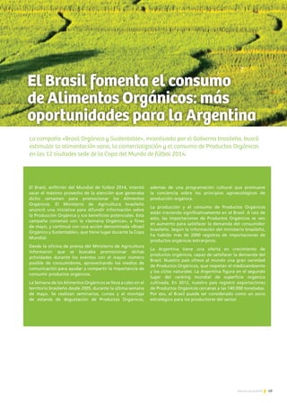 49Noticias de ExportAr
El Brasil fomenta el consumo
de Alimentos Orgánicos: más
oportunidades para la Argentina
La campaña «Brasil Orgánica y Sustentable», incentivada por el Gobierno brasileño, buscó
estimular la alimentación sana, la comercialización y el consumo de Productos Orgánicos
en las 12 ciudades sede de la Copa del Mundo de fútbol 2014.
El Brasil, anfitrión del Mundial de fútbol 2014, intentó
sacar el máximo provecho de la atención que generaba
dicho certamen para promocionar los Alimentos
Orgánicos. El Ministerio de Agricultura brasileño
anunció una iniciativa para difundir información sobre
la Producción Orgánica y sus beneficios potenciales. Esta
campaña comenzó con la «Semana Orgánica», a fines
de mayo, y continuó con una acción denominada «Brasil
Orgánico y Sustentable», que tiene lugar durante la Copa
Mundial.
Desde la oficina de prensa del Ministerio de Agricultura
informaron que se buscaba promocionar dichas
actividades durante los eventos con el mayor número
posible de consumidores, aprovechando los medios de
comunicación para ayudar a compartir la importancia de
consumir productos orgánicos.
La Semana de los Alimentos Orgánicos se lleva a cabo en el
territorio brasileño desde 2005, durante la última semana
de mayo. Se realizan seminarios, cursos y el montaje
de estands de degustación de Productos Orgánicos,
además de una programación cultural que promueve
la conciencia sobre los principios agroecológicos de
producción orgánica.
La producción y el consumo de Productos Orgánicos
están creciendo significativamente en el Brasil. A raíz de
esto, las importaciones de Productos Orgánicos se ven
en aumento para satisfacer la demanda del consumidor
brasileño. Según la información del ministerio brasileño,
ha habido más de 2000 registros de importaciones de
productos orgánicos extranjeros.
La Argentina tiene una oferta en crecimiento de
productos orgánicos, capaz de satisfacer la demanda del
Brasil. Nuestro país ofrece al mundo una gran variedad
de Productos Orgánicos, que respetan el medioambiente
y los ciclos naturales. La Argentina figura en el segundo
lugar del ranking mundial de superficie orgánica
cultivada. En 2012, nuestro país registró exportaciones
de Productos Orgánicos cercanas a las 140.000 toneladas.
Por eso, el Brasil puede ser considerado como un socio
estratégico para los productores del sector.
 