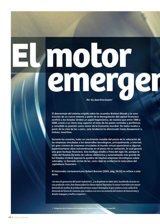 50 Noticias de ExportAr50 Noticias de ExportAr50 Noticias de ExportAr
Elmotor
emergen
El desmontaje del sistema erigido sobre los acuerdos Bretton-Woods y la cons-
trucción de un nuevo sistema a partir de la desregulación del capital financiero
confirió a los Estados Unidos un papel hegemónico, de manera que entre 1980 y
2000, creció a un ritmo muy superior al resto de los países centrales y periféricos
y consolidó su posición como motor de la Economía mundial. De todos modos a
partir de la crisis de las «.com», esta tendencia ha disminuido hasta desaparecer e,
incluso, revertirse.
Durante los noventa, hubo un crecimiento notable del precio de la valoración de
las empresas vinculadas a los desarrollos tecnológicos, principalmente, a Internet.
Un gran número de empresas vinculadas al mundo virtual aparecieron y algunas
experimentaron alzas extraordinarias en el precio de su cotización, lo cual generó
una gran burbuja financiera. Esta burbuja estalló a fines del siglo XX, porque la
caída del Nasdaq (la bolsa de valores electrónica y automatizada más grande de
los Estados Unidos) expresó la quiebra de muchas empresas tecnológicas sobre-
valoradas. La llamada «Crisis de las .com» dejó en evidencia la naturaleza del
capitalismo financiero.
El historiador norteamericano Robert Brenner (2003, pág. 54-55) se refiere a este
tema:
«La tasa de ganancias del sector industrial […] se desplomó en 2000-2001,hundiendo al sector en
una profunda crisis.Esto desencadenó la clásica espiral depresiva: la menor inversión (con menor
demanda de medios de producción) provoca mayor desempleo,lo que conduce a una caída de la
demanda de bienes de consumo,que conduce a su vez a un aumento del número de bancarrotas y
deudas impagas,y vuelta a empezar».
Por Lic.JuanCruzLucero1
1 Integrante de la Gerencia de Inteligencia Comercial de la Fundación ExportAr.
 
