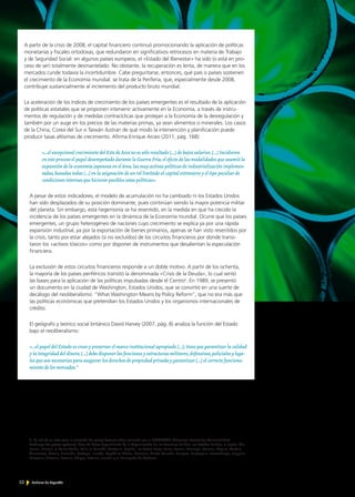 52 Noticias de ExportAr
2 Se utilizó en este caso la selección de países desarrollados realizada por el COMTRADE (Common format for Transient Data
Exchange for power systems), base de datos dependiente de la Organización de las Naciones Unidas: los Estados Unidos, el Japón, Ale-
mania, Francia, el Reino Unido, Italia, el Canadá, Australia, España, los Países Bajos, Suiza, Suecia, Noruega, Polonia, Bélgica, Austria,
Dinamarca, Grecia, Finlandia, Portugal, Irlanda, República Checa, Rumania, Nueva Zelanda, Hungría, Eslovaquia, Luxemburgo, Bulgaria,
Eslovenia, Lituania, Letonia, Chipre, Estonia, Islandia y el Principado de Andorra.
A partir de la crisis de 2008, el capital financiero continuó promocionando la aplicación de políticas
monetarias y fiscales ortodoxas, que redundaron en significativos retrocesos en materia de Trabajo
y de Seguridad Social: en algunos países europeos, el «Estado del Bienestar» ha sido (o está en pro-
ceso de ser) totalmente desmantelado. No obstante, la recuperación es lenta, de manera que en los
mercados cunde todavía la incertidumbre. Cabe preguntarse, entonces, qué país o países sostienen
el crecimiento de la Economía mundial: se trata de la Periferia, que, especialmente desde 2008,
contribuye sustancialmente al incremento del producto bruto mundial.
La aceleración de los índices de crecimiento de los países emergentes es el resultado de la aplicación
de políticas estatales que se proponen intervenir activamente en la Economía, a través de instru-
mentos de regulación y de medidas contracíclicas que protejan a la Economía de la desregulación y
también por un auge en los precios de las materias primas, ya sean alimentos o minerales. Los casos
de la China, Corea del Sur o Taiwán ilustran de qué modo la intervención y planificación puede
producir tasas altísimas de crecimiento. Afirma Enrique Arceo (2011, pág. 168):
«…el excepcional crecimiento del Este de Asia no es sólo resultado […] de bajos salarios.[…] Incidieron
en este proceso el papel desempeñado durante la Guerra Fría,el efecto de las modalidades que asumió la
expansión de la economía japonesa en el área,las muy activas políticas de industrialización implemen-
tadas,basadas todas […] en la asignación de un rol limitado al capital extranjero y el tipo peculiar de
condiciones internas que hicieron posibles estas políticas».
A pesar de estos indicadores, el modelo de acumulación no ha cambiado ni los Estados Unidos
han sido desplazados de su posición dominante, pues continúan siendo la mayor potencia militar
del planeta. Sin embargo, esta hegemonía se ha resentido, en la medida en que ha crecido la
incidencia de los países emergentes en la dinámica de la Economía mundial. Ocurre que los países
emergentes, un grupo heterogéneo de naciones cuyo crecimiento se explica ya por una rápida
expansión industrial, ya por la exportación de bienes primarios, apenas se han visto resentidos por
la crisis, tanto por estar alejados (si no excluidos) de los circuitos financieros por donde transi-
taron los «activos tóxicos» como por disponer de instrumentos que desalientan la especulación
financiera.
La exclusión de estos circuitos financieros responde a un doble motivo. A partir de los ochenta,
la mayoría de los países periféricos transitó la denominada «Crisis de la Deuda», lo cual sentó
las bases para la aplicación de las políticas impulsadas desde el Centro2
. En 1989, se presentó
un documento en la ciudad de Washington, Estados Unidos, que se convirtió en una suerte de
decálogo del neoliberalismo: “What Washington Means by Policy Reform”, que no era más que
las políticas económicas que pretendían los Estados Unidos y los organismos internacionales de
crédito.
El geógrafo y teórico social británico David Harvey (2007, pág. 8) analiza la función del Estado
bajo el neoliberalismo:
«…el papel del Estado es crear y preservar el marco institucional apropiado […]; tiene que garantizar la calidad
y la integridad del dinero.[…] debe disponer las funciones y estructuras militares,defensivas,policiales y lega-
les que son necesarias para asegurar los derechos de propiedad privada y garantizar […] el correcto funciona-
miento de los mercados.”
 