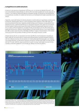 58 Noticias de ExportAr
3 Marcelo DIAMAND. La estructura productiva desequilibrada argentina y el tipo de cambio, Desarrollo Económico, volumen 12, N.° 45,
1972 [en línea]. Dirección URL: < http://www.elgermen.com.ar/bibliografia/estructura_ec_des_diamand.pdf> [Consulta: 28 de junio de
2014]. En dicho artículo, el autor señala que el desequilibrio responde a la situación estructural de las economías como la de nuestro país
donde conviven dos sectores diferenciales. Por un lado, el primario cuya dinámica está condicionada por los precios internacionales y con
una alta productividad fruto de las condiciones naturales. Por otro, el industrial, que posee costos y precios superiores a la media interna-
cional por su nivel de atraso, en comparación a los desarrollos industriales de los países centrales.
La Argentina en el cambio estructural
Inmerso en una coyuntura internacional conflictiva y con, en términos de Marcelo Diamand3
, una
estructura productiva desequilibrada, los últimos años han estado signados por las altas tasas de cre-
cimiento, una sustancial mejoría de todos los indicadores sociales, la consistencia macroeconómica,
y la apuesta por consolidar un modelo de crecimiento con distribución del empleo sustentable en el
tiempo.
Haciendo un poco de historia, los ochenta estuvieron caracterizados por importantes complicaciones
económicas. Desde el plano interno, la última dictadura militar argentina (1976-1983) dejó una
estructura productiva destruida, habiendo sentado las bases para el desguace y la liquidación de la
Industria nacional y habiendo apostado por la valorización financiera como patrón de acumulación.
El primer gobierno democrático luego del llamado Proceso de Reorganización Nacional se encon-
tró con serios conflictos económicos, en ambos frentes, enmarcados en la crisis de la deuda de los
países latinoamericanos. Desde la caída del gobierno de Raúl Ricardo Alfonsín, tras la hiperinflación
de 1989, se aplicó al pie de la letra el decálogo neoliberal. Se ganó el reconocimiento internacional
de los funcionarios de los países centrales y emisarios del capital financiero mundial.
Después de dos años de un importante crecimiento del PBI, los noventa estuvieron marcados por
bajos niveles de crecimiento y por el mantenimiento de las políticas que profundizaban la destruc-
ción de la Industria nacional, lo cual aumentó de manera preocupante el desempleo y las condicio-
nes sociales generales. La valorización financiera concluyó en la etapa 2001-2002 (con tasas del PBI
del -4,41 % y del -10,90 %, respectivamente) en la peor crisis que nuestro país tuvo que afrontar,
cuando la mitad de la población se encontraba por debajo de la línea de pobreza.
 