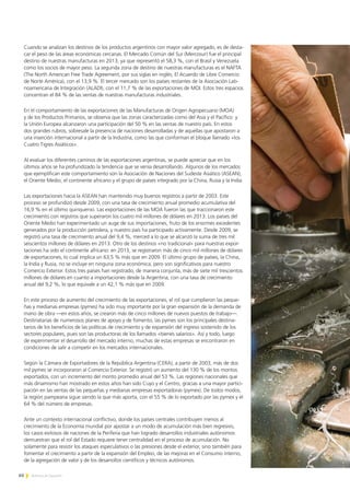 60 Noticias de ExportAr
Cuando se analizan los destinos de los productos argentinos con mayor valor agregado, es de desta-
car el peso de las áreas económicas cercanas. El Mercado Común del Sur (Mercosur) fue el principal
destino de nuestras manufacturas en 2013, ya que representó el 58,3 %, con el Brasil y Venezuela
como los socios de mayor peso. La segunda zona de destino de nuestras manufacturas es el NAFTA
(The North American Free Trade Agreement, por sus siglas en inglés; El Acuerdo de Libre Comercio
de Norte América), con el 13,9 %. El tercer mercado son los países restantes de la Asociación Lati-
noamericana de Integración (ALADI), con el 11,7 % de las exportaciones de MOI. Estos tres espacios
concentran el 84 % de las ventas de nuestras manufacturas industriales.
En el comportamiento de las exportaciones de las Manufacturas de Origen Agropecuario (MOA)
y de los Productos Primarios, se observa que las zonas caracterizadas como del Asia y el Pacífico y
la Unión Europea alcanzaron una participación del 50 % en las ventas de nuestro país. En estos
dos grandes rubros, sobresale la presencia de naciones desarrolladas y de aquellas que apostaron a
una inserción internacional a partir de la Industria, como las que conforman el bloque llamado «los
Cuatro Tigres Asiáticos».
Al evaluar los diferentes caminos de las exportaciones argentinas, se puede apreciar que en los
últimos años se ha profundizado la tendencia que se venía desarrollando. Algunos de los mercados
que ejemplifican este comportamiento son la Asociación de Naciones del Sudeste Asiático (ASEAN),
el Oriente Medio, el continente africano y el grupo de países integrado por la China, Rusia y la India.
Las exportaciones hacia la ASEAN han mantenido muy buenos registros a partir de 2003. Este
proceso se profundizó desde 2009, con una tasa de crecimiento anual promedio acumulativa del
16,9 % en el último quinquenio. Las exportaciones de las MOA fueron las que traccionaron este
crecimiento con registros que superaron los cuatro mil millones de dólares en 2013. Los países del
Oriente Medio han experimentado un auge de sus importaciones, fruto de los enormes excedentes
generados por la producción petrolera, y nuestro país ha participado activamente. Desde 2009, se
registró una tasa de crecimiento anual del 9,4 %, merced a lo que se alcanzó la suma de tres mil
seiscientos millones de dólares en 2013. Otro de los destinos «no tradicional» para nuestras expor-
taciones ha sido el continente africano: en 2013, se registraron más de cinco mil millones de dólares
de exportaciones, lo cual implica un 63,5 % más que en 2009. El último grupo de países, la China,
la India y Rusia, no se incluye en ninguna zona económica, pero son significativos para nuestro
Comercio Exterior. Estos tres países han registrado, de manera conjunta, más de siete mil trescientos
millones de dólares en cuanto a importaciones desde la Argentina, con una tasa de crecimiento
anual del 9,2 %, lo que equivale a un 42,1 % más que en 2009.
En este proceso de aumento del crecimiento de las exportaciones, el rol que cumplieron las peque-
ñas y medianas empresas (pymes) ha sido muy importante por la gran expansión de la demanda de
mano de obra —en estos años, se crearon más de cinco millones de nuevos puestos de trabajo—.
Destinatarias de numerosos planes de apoyo y de fomento, las pymes son los principales destina-
tarios de los beneficios de las políticas de crecimiento y de expansión del ingreso sostenido de los
sectores populares, pues son las productoras de los llamados «bienes salarios». Así y todo, luego
de experimentar el desarrollo del mercado interno, muchas de estas empresas se encontraron en
condiciones de salir a competir en los mercados internacionales.
Según la Cámara de Exportadores de la República Argentina (CERA), a partir de 2003, más de dos
mil pymes se incorporaron al Comercio Exterior. Se registró un aumento del 130 % de los montos
exportados, con un incremento del monto promedio anual del 53 %. Las regiones nacionales que
más dinamismo han mostrado en estos años han sido Cuyo y el Centro, gracias a una mayor partici-
pación en las ventas de las pequeñas y medianas empresas exportadoras (pymex). De todos modos,
la región pampeana sigue siendo la que más aporta, con el 55 % de lo exportado por las pymex y el
64 % del número de empresas.
Ante un contexto internacional conflictivo, donde los países centrales contribuyen menos al
crecimiento de la Economía mundial por apostar a un modo de acumulación más bien regresivo,
los casos exitosos de naciones de la Periferia que han logrado desarrollos industriales autónomos
demuestran que el rol del Estado requiere tener centralidad en el proceso de acumulación. No
solamente para resistir los ataques especulativos o las presiones desde el exterior, sino también para
fomentar el crecimiento a partir de la expansión del Empleo, de las mejoras en el Consumo interno,
de la agregación de valor y de los desarrollos científicos y técnicos autónomos.
 