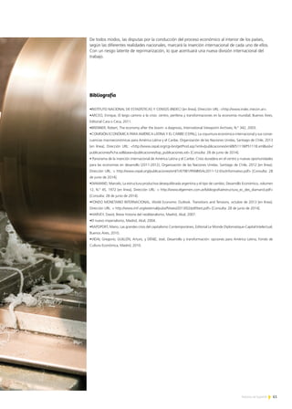 61Noticias de ExportAr
De todos modos, las disputas por la conducción del proceso económico al interior de los países,
según las diferentes realidades nacionales, marcará la inserción internacional de cada uno de ellos.
Con un riesgo latente de reprimarización, lo que acentuará una nueva división internacional del
trabajo.
Bibliografía
•INSTITUTO NACIONAL DE ESTADÍSTICAS Y CENSOS (INDEC) [en línea]. Dirección URL: <http://www.indec.mecon.ar>.
•ARCEO, Enrique, El largo camino a la crisis: centro, periferia y transformaciones en la economía mundial, Buenos Aires,
Editorial Cara o Ceca, 2011.
•BRENNER, Robert, The economy after the boom: a diagnosis, International Viewpoint Archives, N.° 342, 2003.
•COMISIÓN ECONÓMICA PARA AMÉRICA LATINA Y EL CARIBE (CEPAL), La coyuntura económica internacional y sus conse-
cuencias macroeconómicas para América Latina y el Caribe, Organización de las Naciones Unidas, Santiago de Chile, 2013
[en línea]. Dirección URL: <http://www.cepal.org/cgi-bin/getProd.asp?xml=/publicaciones/xml/8/51118/P51118.xml&xsl=/
publicaciones/ficha.xsl&base=/publicaciones/top_publicaciones.xsl> [Consulta: 28 de junio de 2014].
• Panorama de la inserción internacional de América Latina y el Caribe. Crisis duradera en el centro y nuevas oportunidades
para las economías en desarrollo (2011-2012), Organización de las Naciones Unidas. Santiago de Chile, 2012 [en línea].
Dirección URL: < http://www.cepal.org/publicaciones/xml/1/47981/PANINSAL2011-12-DocInformativo.pdf> [Consulta: 28
de junio de 2014].
•DIAMAND, Marcelo, La estructura productiva desequilibrada argentina y el tipo de cambio, Desarrollo Económico, volumen
12, N.° 45, 1972 [en línea]. Dirección URL: < http://www.elgermen.com.ar/bibliografia/estructura_ec_des_diamand.pdf>
[Consulta: 28 de junio de 2014].
•FONDO MONETARIO INTERNACIONAL, World Economic Outlook. Transitions and Tensions, octubre de 2013 [en línea].
Dirección URL: < http://www.imf.org/external/pubs/ft/weo/2013/02/pdf/text.pdf> [Consulta: 28 de junio de 2014].
•HARVEY, David, Breve historia del neoliberalismo, Madrid, Akal, 2007.
•El nuevo imperialismo, Madrid, Akal, 2004.
•RAPOPORT, Mario, Las grandes crisis del capitalismo Contemporáneo, Editorial Le Monde Diplomatique-Capital Intelectual,
Buenos Aires, 2010.
•VIDAL Gregorio; GUILLÉN, Arturo, y DÉNIZ, José, Desarrollo y transformación: opciones para América Latina, Fondo de
Cultura Económica, Madrid, 2010.
 