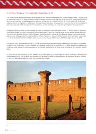 66 Noticias de ExportAr
2. ESTRUCTURA Y COYUNTURA ECONÓMICA 1.2.
Con una Economía pequeña pero abierta, el Paraguay es un país altamente dependiente del Comercio Exterior. La soja y la carne vacu-
na representan cerca del 50 % de sus exportaciones. El mercado se distingue por su amplio sector informal, la reexportación de bienes
de consumo importados hacia los países vecinos, así como también por las actividades de miles de microempresas y de vendedores
callejeros urbanos. La Agricultura y la Ganadería son las principales actividades paraguayas y se encuentran altamente mecanizadas. Un
gran porcentaje de la población, especialmente en las zonas rurales, se dedica a las actividades agrícolas, base de su subsistencia .
El Paraguay cuenta con varias riquezas naturales, lo que le facilita la producción de Energías Limpias. En todo su territorio, hay nume-
rosos cursos de agua, los cuales constituyen la red hidrográfica de la Cuenca del Plata. La misma, permite la salida del país al océano
Atlántico y es en donde se asienta el Acuífero Guaraní, una de las mayores reservas de agua dulce del planeta.A partir de la década
delos noventa, el Paraguay comenzó a desarrollar los sectores industriales y terciarios. Actualmente, el sector secundario representa el
17,7 % del Producto Bruto Interno (PBI); el sector primario, el 20,4 %; y el sector terciario, el 61,9 %, según cálculos de 2013.
La Economía creció rápidamente entre 2003 y 2008 de la mano de la creciente demanda mundial de productos básicos, combinados
con precios más competitivos, y el clima favorable para apoyar la expansión de las exportaciones. La sequía golpeó alos paraguayos en
2008, pues causó la reducción de las exportaciones agrícolas y la desaceleración de la Economía, incluso antes del inicio de la recesión
global.
En 2013, dejando la recesión en el pasado, el PBI creció un 13,6 % respecto del año anterior, de acuerdo con los datos del Banco Cen-
tral del Paraguay (BCP). Esto se debió, principalmente, a la recuperación del sector Agroexportador, al crecimiento del sector Servicios
(11,8 %) y al desarrollo de la Construcción, tanto pública como privada.
1 BANCO MUNDIAL, «Paraguay: panorama general» [en línea]. Dirección URL: <http://www.bancomundial.org/es/country/paraguay/overview> [Consulta: 19 de julio de 2014].
2 CENTRAL INTELLIGENCE AGENCY (CIA; Agencia Central de Intelgencia de los EstadosUnidos), “The World Factbook: Paraguay” [en línea]. Dirección URL:<https://www.cia.gov/library/publications/the-world-factbook/geos/pa.html>[Consulta: 19 de julio de
2014].
 