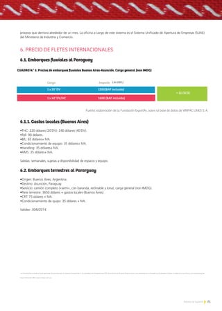 71Noticias de ExportAr
proceso que demora alrededor de un mes. La oficina a cargo de este sistema es el Sistema Unificado de Apertura de Empresas (SUAE)
del Ministerio de Industria y Comercio.
6. PRECIO DE FLETES INTERNACIONALES
6.1. Embarques fluviales al Paraguay
6.1.1. Gastos locales (Buenos Aires)
•THC: 220 dólares (20´DV): 240 dólares (40´DV).
•Toll: 90 dólares.
•B/L: 65 dólares+ IVA.
•Condicionamiento de equipo: 35 dólares+ IVA.
•Handling: 35 dólares+ IVA.
•AMS: 35 dólares+ IVA.
Salidas: semanales, sujetas a disponibilidad de espacio y equipo.
6.2. Embarques terrestres al Pararguay
•Origen: Buenos Aires, Argentina.
•Destino: Asunción, Paraguay.
•Servicio: camión completo («semi», con baranda, reclinable y lona), carga general (non IMDG).
•Flete terrestre: 3650 dólares + gastos locales (Buenos Aires).
•CRT: 75 dólares + IVA.
•Condicionamiento de quipo: 35 dólares + IVA.
Validez: 30/6/2014.
La información incluida en este apartado fue provista por la empresa VinpacLines S. A.,subsidiaria de VinpacGroup LTD. Esta oficina en Buenos Aires se suma a las existentes en el Canadá; en los Estados Unidos; en México; en la China; y en Hong Kong [en
línea]. Dirección URL:<www.vinpac.com.ar>.
CUADRO N.° 5. Precios de embarques ﬂuviales Buenos Aires-Asunción. Carga general (non IMDG)
Carga
Fuente: elaboración de la Fundación ExportAr, sobre la base de datos de VINPAC LINES S. A.
Importe
1 x 20’ DV 1200(BAF incluido)
1 x 40’ DV/HC 1600 (BAF incluido)
+ 12 (SCS)
( En USD.)
 