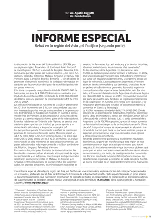 73Noticias de ExportAr
INFORME ESPECIALRetail en la región del Asia y el Pacífico (segunda parte)
Por: Lic. Agustín Bozzotti
Lic. Camila Maroli
La Asociación de Naciones del Sudeste Asiático (ASEAN, por
sus siglas en inglés; Association of Southeast Asian Nations)1
se constituyó en 1967 en la ciudad de Bangkok, Tailandia. Está
compuesta por diez países del Sudeste Asiático —los cinco fun-
dadores, Tailandia, Indonesia, Malasia, Singapur y Filipinas, más
Vietnam, Laos, Camboya, Brunéi y Birmania—, con el objeto de
promover el desarrollo económico de la región y de trabajar en
conjunto por la promoción dela paz y la estabilidad política de
sus países miembro.
Esta zona comprende una población total de 600.000.000 de
habitantes, un área de 4.500.000 kilómetros cuadrados y un
Producto Bruto Interno (PBI) combinado de 2300.000.000.000
de dólares, con una previsión de crecimiento del 44,9 % entre
2013 y 20202.
Las ventas minoristas de las naciones de la ASEAN presentaron
en 2013 un incremento del 6 %, con consumidores cada vez
más interesados por las marcas y muy sensibles a las promocio-
nes. En Indonesia, se ha dado un estallido en cuanto al consu-
mo de vino; en Vietnam, la dieta tradicional se está occidenta-
lizando, y la comida rápida ya forma parte de la vida cotidiana.
Entre los habitantes de Tailandia y de Filipinas, se percibe una
creciente preocupación por la salud, ya que se apunta a la
alimentación saludable y a los productos orgánicos3.
Las perspectivas para la Economía de la ASEAN se mantienen
positivas. El Consumo interno del sector Minorista creció un
44,7 % entre 2005 y 2012 en términos reales, y se prevé que
entre 2013 y 2020 crezca un 46,1 %.En el informe, se analiza-
ron cinco de los diez miembros de este bloque económico. Los
países seleccionados más importantes de la ASEAN son Indone-
sia, Filipinas, Singapur, Tailandia y Vietnam.
En cuanto a los principales formatos de comercialización, las
tiendas de conveniencia han alcanzado el mayor nivel de ingre-
sos en Tailandia y en Indonesia, mientras que los hipermercados
registraron las mayores ventas en Malasia, en Filipinas y en
Singapur. Entre otros canales, se pueden incluir los supermer-
cados, los grandes almacenes, los minoristas en estaciones de
servicio, las farmacias, los cash and carry y las tiendas duty-free,
el comercio electrónico, los almacenes y las panaderías4
.
En las relaciones de la Argentina con las naciones dela
ASEAN,se destacan países como Vietnam e Indonesia. En 2012,
año seleccionado por Vietnam para profundizar e incrementar
sus lazos con los países sudamericanos, la Argentina ocupó un
lugar de relevancia. Las exportaciones argentinas a Vietnam
abarcan desde commodities y sus derivados, chocolate, leche
en polvo y vino.En términos generales, los envíos argentinos
quintuplicaron a las importaciones desde dicho país. Por otro
lado, el Comercio bilateral entre la Argentina e Indonesia llegó a
los 1846.000.000 de dólares en 2013, con superávit comercial
por parte de nuestro país. También, se registraron incrementos
en la cooperación en Turismo, en Energía y en Educación, y se
negociaron proyectos para tratados de cooperación técnica y
convenios en Ciencia y Tecnología.
La ASEAN representa alrededor del 6,7 % (4999.000.000 de
dólares) de las exportaciones totales dela Argentina, porcentaje
que la ubica en importancia detrás del Mercado Común del Sur
(Mercosur) yde la Unión Europea (UE). El saldo comercial de la
Argentina con la ASEAN es positivo, gracias al mayor aumento
de las exportaciones respecto de las importaciones en la última
década5
. Los productos que se exportan replican el patrón tra-
dicional de nuestro país hacia las naciones asiáticas, ya que se
exportan, principalmente, soja y sus derivados, maíz, girasol
y otros productos alimenticios.
Teniendo presente este panorama y los recientes resultados
económicos, se pone de manifiesto que esta región se está
convirtiendo en un lugar atractivo por sí mismo para hacer
negocios. Es importante considerar que las marcas globales que
participan en estos mercados a menudo disfrutan de un elevado
reconocimiento y, por tanto, de prestigio entre los consumido-
res. Por eso, resulta de fundamental importancia conocer las
características regionales y concretas de cada país de la ASEAN,
ya que la diversidad es un rasgo predominante en la Asociación.
1“Overview”, Association of Southeast Asian
Nation, mayo de 2014[en línea].Dirección URL:
<http://www.asean.org/asean/about-asean/
overview>[Consulta: junio de 2014].
2“Special Report: ASEAN Economic
Powerhouse”,Euromonitor International, junio
de 2013 [en línea].Dirección URL: <http://blog.
euromonitor.com/2013/10/asean-economic-com-
munity-will-offer-a-young-and-dynamic-consumer-
market.html>[Consulta:juniode 2014].
3
“Consumer trends and expansion of retail
markets in growing ASEAN economies”,
Nomura Reaserch Institute, marzo de 2013 [en
línea]. Dirección URL: <http://www.nri.com/
global/opinion/papers/2013/pdf/np2013182.
pdf>[Consulta:juniode 2014].
4
“Modern Grocery Retailing in Major ASEAN Mar-
kets”, Agriculture and agri-food Canada, abril de
2012[en línea].Dirección URL: <http://www.
ats-sea.agr.gc.ca/ase/6404-eng.htm>
[Consulta: junio de 2014].
5
«ASEAN: interrelaciones y potencialidades
con América Latina y el Caribe», Observatorio
América Latina y Pacífico, octubre de 2013 [en
línea]. Dirección URL: <http://www.observato-
rioasiapacifico.org/data/OBSERVATORIO.Images/
Publication/temp/20131011093051ASEAN__
Interrelaciones_y_potencialidades_con_ALC..
pdf>[Consulta: junio de 2014].
Este informe especial «Retail en la región del Asia y el Pacífico» es una síntesis de la septima edición del «Informe Supermercados
en el mundo», elaborado por el Área de Información Comercial de la Fundación ExportAr. Todo aquel interesado en tener acceso
al documento completo, que cuenta con información de contacto de todos los responsables de compras de las principales cadenas
de supermercados de la región, deberá realizar una solicitud a través del módulo «Consultas» de la página web de la Fundación
ExportAr, www.exportar.org.ar
 