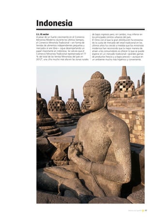 77Noticias de ExportAr
Indonesia
2.1. El sector
A pesar de un fuerte crecimiento en el Comercio
Minorista Moderno durante los últimos tiempos,
el Comercio Minorista Tradicional —en forma de
tiendas de alimentos independientes pequeñas y
mercados al aire libre— sigue desempeñando un
papel importante en indonesia. Se calcula que el
Comercio Minorista Tradicional representaba el 77
% del total de las Ventas Minoristas del país en
20127
, una cifra mucho más alta en las zonas rurales
de bajos ingresos pero, en cambio, muy inferior en
los principales centros urbanos del país.
El ritmo con el que la gran distribución ha erosiona-
do la cuota de mercado del retail tradicional en los
últimos años ha crecido a medida que los minoristas
modernos han reconocido que la mejor manera de
atraer a los consumidores es ofrecer lo que se puede
esperar en un mercado tradicional—grandes gamas
de productos frescos y a bajos precios— aunque en
un ambiente mucho más higiénico y conveniente.
 