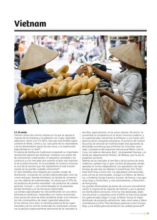 83Noticias de ExportAr
Vietnam
5.1. El sector
Vietnam ofrece dos centros urbanos en los que se agrupa la
mayoría de las empresas y la población con mayor capacidad
adquisitiva: Hanói y Ho Chi Minh. Este país está dividido logísti-
camente en Norte, Centro y Sur. Solo parte de los importadores
y de los distribuidores abarca las tres zonas, y la mayoría está
especializada en un área12
.
El sistema de distribución tradicional comprende un importador-
almacenista regional que distribuye, mediante una amplia red
de comisionistas unipersonales, en pequeñas cantidades a los
comercios y a los mercados que suponen el peso más importan-
te de la venta minorista. En la actualidad, el comercio minorista
es uno de los sectores que más rápidamente se está transfor-
mando en las grandes ciudades vietnamitas13
.
El rubro Detallista está integrado por variados canales de
distribución, incluyendo los canales tradicionales,tales como las
«mom and pop» (tiendas familiares), las tiendas de convenien-
cia y las cadenas de supermercados. Se calcula que el 70% de
los productos de primera necesidad —los productos de cuidado
personal, inclusive — son comercializados en las pequeñas
tiendas familiares y en las farmacias tradicionales.
Las tiendas especializadas han ido proliferando con una oferta
enfocada en productos importados y en marcas reconocidas.
Estos puntos de venta de estilo occidental atraen a los vietnami-
tas más cosmopolitas y de mayor capacidad adquisitiva.
En los últimos cinco años, la creciente presencia de los super-
mercados y de los centros comerciales ha comenzado a erosio-
nar la posición tradicionalmente dominante de los mercados al
aire libre, especialmente, en las zonas urbanas. De hecho, ha
aumentado la competencia en el sector minorista moderno, y
los supermercados vietnamitas se enfrentan a una fuerte com-
petencia de las compañías extranjeras. El aumento del número
de puntos de venta de las multinacionales está agravando las
dificultades económicas que enfrentan los minoristas nacio-
nales. La presencia del mayorista internacional Metro Cash &
Carry, con sede en Alemania; Big C, de propiedad francesa; y la
tienda por departamentos Parkson, de Malasia, que ha ido en
progresivo aumento.
Además de los mercados al aire libre y de los puntos de venta
modernos, también hay un gran número de pequeñas tiendas
operadas en forma independiente. Los operadores más signi-
ficantes de este tipo son Western Canned Food, Kim Thanh,
Food Stuff Shop y Hanoi Star. Los operadores internacionales,
junto con los ya mencionados, incluyen a la Metro, de Alema-
nia; a Vindémia (Grupo Casino) y Auchan, de Francia; a las japo-
nesas Seiyu y Family Mart; y, más recientemente, a Dairy-Farm,
de Hong Kong.
Los grandes distribuidores de bienes de consumo normalmente
cubren la mayoría de las regiones de Vietnam y, por lo general,
son distribuidores exclusivos. Entre las más destacadas, pode-
mos encontrar a compañías como la DKSH, la Satra Grup (posee
los supermercados Saigon Co-op), la Masan Group (el mayor
distribuidor de productos alimenticios, tales como salsas y fideos
instantáneos) y la Phu Thai (distribuye productos como Ginvera,
Olay, y una amplia gama de productos de cuidado personal)14
.
 