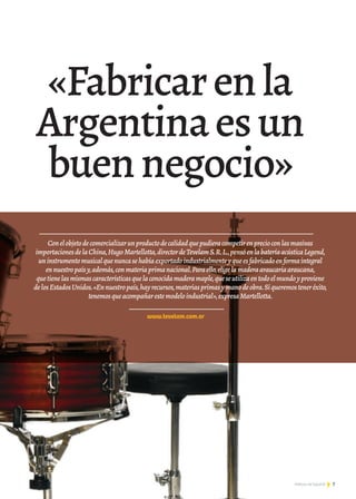 7Noticias de ExportAr
Conelobjetodecomercializarunproductodecalidadquepudieracompetirenprecioconlasmasivas
importacionesdelaChina,HugoMartellotta,directordeTevelamS.R.L.,pensóenlabateríaacústicaLegend,
uninstrumentomusicalquenuncasehabíaexportadoindustrialmenteyqueesfabricadoenformaintegral
ennuestropaísy,además,conmateriaprimanacional.Paraello,eligelamaderaaraucariaaraucana,
quetienelasmismascaracterísticasquelaconocidamaderamaple,queseutilizaentodoelmundoyproviene
delosEstadosUnidos.«Ennuestropaís,hayrecursos,materiasprimasymanodeobra.Siqueremosteneréxito,
tenemosqueacompañarestemodeloindustrial»,expresaMartellotta.
www.tevelam.com.ar
«Fabricarenla
Argentinaesun
buennegocio»
7Noticias de ExportAr 7Noticias de ExportAr 7Noticias de ExportAr 777Noticias de ExportAr
 