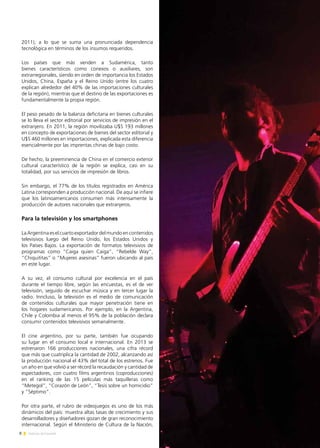 8 Noticias de ExportAr
2011), a lo que se suma una pronunciada dependencia
tecnológica en términos de los insumos requeridos.
Los países que más venden a Sudamérica, tanto
bienes característicos como conexos o auxiliares, son
extrarregionales, siendo en orden de importancia los Estados
Unidos, China, España y el Reino Unido (entre los cuatro
explican alrededor del 40% de las importaciones culturales
de la región), mientras que el destino de las exportaciones es
fundamentalmente la propia región.
El peso pesado de la balanza deficitaria en bienes culturales
se lo lleva el sector editorial por servicios de impresión en el
extranjero. En 2011, la región movilizaba U$S 193 millones
en concepto de exportaciones de bienes del sector editorial y
U$S 460 millones en importaciones, explicada esta diferencia
esencialmente por las imprentas chinas de bajo costo.
De hecho, la preeminencia de China en el comercio exterior
cultural característico de la región se explica, casi en su
totalidad, por sus servicios de impresión de libros.
Sin embargo, el 77% de los títulos registrados en América
Latina corresponden a producción nacional. De aquí se infiere
que los latinoamericanos consumen más intensamente la
producción de autores nacionales que extranjeros.
Para la televisión y los smartphones
La Argentina es el cuarto exportador del mundo en contenidos
televisivos luego del Reino Unido, los Estados Unidos y
los Países Bajos. La exportación de formatos televisivos de
programas como “Caiga quien Caiga”, “Rebelde Way”,
“Chiquititas” o “Mujeres asesinas” fueron ubicando al país
en este lugar.
A su vez, el consumo cultural por excelencia en el país
durante el tiempo libre, según las encuestas, es el de ver
televisión, seguido de escuchar música y en tercer lugar la
radio. Inncluso, la televisión es el medio de comunicación
de contenidos culturales que mayor penetración tiene en
los hogares sudamericanos. Por ejemplo, en la Argentina,
Chile y Colombia al menos el 95% de la población declara
consumir contenidos televisivos semanalmente.
El cine argentino, por su parte, también fue ocupando
su lugar en el consumo local e internacional. En 2013 se
estrenaron 166 producciones nacionales, una cifra récord
que más que cuatriplica la cantidad de 2002, alcanzando así
la producción nacional el 43% del total de los estrenos. Fue
un año en que volvió a ser récord la recaudación y cantidad de
espectadores, con cuatro films argentinos (coproducciones)
en el ranking de las 15 películas más taquilleras como
“Metegol”, “Corazón de León”, “Tesis sobre un homicidio”
y “Séptimo”.
Por otra parte, el rubro de videojuegos es uno de los más
dinámicos del país: muestra altas tasas de crecimiento y sus
desarrolladores y diseñadores gozan de gran reconocimiento
internacional. Según el Ministerio de Cultura de la Nación,
 