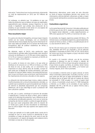 9Noticias de ExportAr
este sector "hasta ahora tuvo mucha autonomía, alcanzando
un nivel de exportaciones en 2012 por 95 millones de
dólares".
Sin embargo, se advierte que "el problema es que casi
todos los productos que se realizan son para ser exportados,
especialmente para celulares, porque Argentina no tiene
escala ni legislación que proteja esta producción de la
piratería, lo que convierte a este sector en una especie de
autopartistas de productos extranjeros".
Para escucharte mejor
En cuanto a la industria fonográfica, es la que mayor impacto
recibió con las nuevas tecnologías, con un crecimiento
sostenido de la música digital. No hay mucha información en
este rubro dado que desde 2012 la Cámara de Productores
Fonográficos dejó de publicar estadísticas de ventas y
producción de discos.
No obstante, según el SInCA, esta producción sigue
concentrada en grandes sellos trasnacionales, pero donde el
consumo se distribuye en un 41,9% para música argentina,
el 12,7% en música en español no nacional y el 42,6% en
música en inglés u otras lenguas.
Por su parte, la música en vivo creció, y lo que antes se
distribuía en el consumo en un 70% en el disco y un 30%
de show en vivo, se dio vuelta, con un crecimiento muy
importante en estos últimos años de recitales, aunque en
gran parte por la llegada de artistas extranjeros, que para
recuperar la inversión deben realizar más presentaciones por
gira, lo que contribuyó a que aumentaran significativamente
las importaciones de servicios culturales en este aspecto.
La utilización de internet para bajar música, videos y demás
masifica la producción y consumo de productos culturales. La
cuestión que se presenta es que la recaudación por el abono
de internet es absorbido básicamente por las companías
telefónicas, de lo que nada llega al autor o productor del
bien cultural en cuestión.
La web, por su parte, contribuye al consumo de entradas
a espectáculos y compra de discos y libros, pero el dilema
surge con la descarga de productos, que a diferencia de ser
normalmente considerados gratuitos, no lo son en tanto las
compañías de Internet reciben a cambio el pago del abono.
De aquí que surjan propuestas tales como la creación de
un fondo que a partir de esta recaudación se redistribuya
para la cultura digital. Pero aquí aparece otro aspecto de la
discusión.
Si bien por ejemplo en la radio puede darse cuenta de la
cantidad en que un tema musical es reproducido lo que
contabiliza un pago de derecho de autor, para el caso de
la computación, un registro de bajadas sería violatorio de la
intimidad, se trata de un hecho privado.
Mecanismos alternativos serán parte de esta discusión
en tanto el avance tecnológico permite más acceso a la
información y disfrute del bien cultural por un lado, y mayor
concentración del beneficio económico que ello produce por
el otro.
Costumbres argentinas
La Encuesta Nacional de Consumos Culturales publicada por
el SInCA para el año 2013, reveló que prácticamente todos
los hogares tienen televisión y radio; específicamente, un
99% tiene aparato de TV y 95% un transmisor de radio.
En promedio, los hogares argentinos poseen 82 libros y 76
CDs de música. La mitad de los argentinos, aproximadamente,
compró al menos un disco, un libro y una película para ver en
su casa durante el último año.
De los CDs de música que se compraron durante el último
año, alrededor del 41% son originales y, de las películas
alquiladas o compradas en DVD o VHS, el 12%. De los discos
de música que hay en los hogares un poco más de la mitad
son copias (42 de 76).
En cuanto a la inversión cultural, una de las primeras
cuestiones a destacar es que la compra o alquiler de
películas en DVD o VHS es el que más gente incluye pero en
el que menos se gasta. Los libros, en cambio, tienen menos
cantidad de compradores al año (39%), y lo hicieron por
montos mayores, de $ 178 en promedio.
Si se considera a internet como un gasto cultural, en tanto
ofrece contenidos audiovisuales, musicales y escritos, y es en
gran parte por ello que se paga mensualmente un abono,
se observa que es el gasto más alto en materia de cultura
(en promedio $ 1236 anuales). En cuanto al gasto total
en cultura, el promedio anual asume $ 1690 excluyendo
a Internet, y a $ 2926 si se lo considera, lo que significa
alrededor del 5% y del 9% de un salario mínimo vital y
móvil, respectivamente.
 