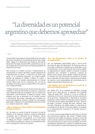 10 Noticias de ExportAr
DesdeelObservatoriodeTendenciasdelINTI,planteanquelosdiseñadoresdebensacarleréditoa
nuestrasmateriasprimasyainstaladasenelmundoyapostaralavariedaddelosproductosquehay
paraofrecergraciasalacreativad
Laureano Mon es licenciado en Ciencias Políticas por la Facultad
de Ciencias Sociales de la Universidad de Buenos Aires. Desde
2005, trabaja en el Observatorio de Tendencias del Instituto
Nacional de Tecnología Industrial (INTI) y, desde allí, fue uno de
los creadores de la Encuesta Económica Nacional de Diseño de
Indumentaria de Autor.
Mon participa en el diseño curricular e implementación de
capacitaciones en Gestión del Diseño, Gestión Empresarial de
Emprendimientos de Diseño y Coolhunting de Diseño para
pymes. Es un profesional preparado: ha cursado también
estudios de posgrado en Gestión y Política en Cultura y
Comunicación en la Facultad Latinoamericana de Ciencias
Sociales (Flacso) pero hoy lo contactamos por una de las
principales herramientas que ha creado el INTI y en la cual él se
luce: el Mapa de Diseño.
“El Mapa de Diseño incluye recorrer el país en busca de nuevos
creadores, y marcas de indumentarias, accesorios y joyería que
están realizando productos innovadores. Hay una instancia de
capacitación y otra de difusión. El objetivo es ayudar a estas
empresas para que se posicionen en el mercado nacional
e internacional. Que tengan notoriedad, que el público y la
prensa especializada las conozcan y también los consumidores
potenciales. Colaborar en la sustentabilidad económica de ellos
es un objetivo importante”, explica.
-¿Qué se analiza a la hora de elegir a los participantes
de Mapa de Diseño?
LM: -Se tienen en cuenta el nivel de innovación, el nivel de
claridad y el de propuesta. Nosotros mostramos diseñadores
innovadores que se desmarcan de las tendencias masivas
de la moda y proponen una búsqueda, y en muchos casos
un diálogo con el lugar. Y también nos interesa que tengan
continuidad en la producción, que sea un emprendimiento que
tiene una proyección fuerte en el mercado.
-Una vez seleccionados, ¿cómo es el proceso de
acompañamiento?
LM: -Los diseñadores seleccionados pasan a formar parte
de la base de datos del Observatorio de Tendencias para ser
convocados a diferentes actividades que se desarrollan, ya sea
en las provincias, como a nivel nacional. Esas acciones pueden
ser capacitaciones en gestión, calidad o innovación, encuestas
productivas para monitorear su evolución, instancias de
difusión como muestras, libros y desfiles. También los ponemos
en contacto con otras instituciones que puedan ser de ayuda
para su desarrollo. De todos modos, nuestras acciones también
son abiertas a otros emprendedores de indumentaria que no
realicen necesariamente diseño de autor.
-¿Qué significa para los diseñadores ser parte de la
pasarela de Mapa de Diseño?
LM: -Desde 2012, se ha acordado con BAFWeek –principal
semana de la moda del país- la realización de la pasarela
“Mapa de Diseño INTI”, instancia en la que se exhiben las
colecciones de firmas de indumentaria de autor provenientes
de las provincias, representando la diversidad de escenarios
geográficos, acervos simbólicos y lenguajes creativos, presentes
en el diseño actual. Jóvenes diseñadores de Chaco, Santa Fe,
Río Negro, Corrientes, Santiago del Estero, Misiones, Salta,
Tucumán y Mendoza, han podido exhibir sus colecciones en
esa plataforma de difusión. El principal objetivo es ayudarlos
en su posicionamiento comercial en el mercado nacional e
internacional.
En cuanto al rol que juega el Mapa de Diseño para la industria
de la indumentaria argentina, Mon señala: “El Mapa concibe
al diseño de autor desde dos aspectos: el cultural, a partir del
cual es necesario valorizar la diversidad de lenguajes creativos
y la construcción de una cultura común de trabajo, así como la
reactualización del patrimonio material e inmaterial de nuestro
país. En este sentido, es importante el aporte que hace el diseño
“Ladiversidadesunpotencial
argentinoquedebemosaprovechar”
Exportación de Servicios de Diseño
Por H.L.
 