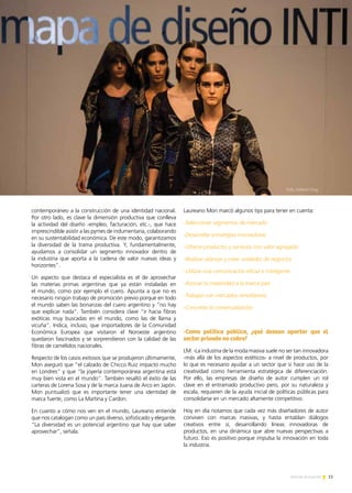 11Noticias de ExportAr
contemporáneo a la construcción de una identidad nacional.
Por otro lado, es clave la dimensión productiva que conlleva
la actividad del diseño -empleo, facturación, etc.-, que hace
imprescindible asistir a las pymes de indumentaria, colaborando
en su sustentabilidad económica. De este modo, garantizamos
la diversidad de la trama productiva. Y, fundamentalmente,
ayudamos a consolidar un segmento innovador dentro de
la industria que aporta a la cadena de valor nuevas ideas y
horizontes”.
Un aspecto que destaca el especialista es el de aprovechar
las materias primas argentinas que ya están instaladas en
el mundo, como por ejemplo el cuero. Apunta a que no es
necesario ningún trabajo de promoción previo porque en todo
el mundo saben las bonanzas del cuero argentino y “no hay
que explicar nada”. También considera clave “ir hacia fibras
exóticas muy buscadas en el mundo, como las de llama y
vicuña”. Indica, incluso, que importadores de la Comunidad
Económica Europea que visitaron el Noroeste argentino
quedaron fascinados y se sorprendieron con la calidad de las
fibras de camélidos nacionales.
Respecto de los casos exitosos que se produjeron últimamente,
Mon aseguró que “el calzado de Chicco Ruiz impactó mucho
en Londres” y que “la joyería contemporánea argentina está
muy bien vista en el mundo”. También resaltó el éxito de las
carteras de Lorena Sosa y de la marca Juana de Arco en Japón.
Mon puntualizó que es importante tener una identidad de
marca fuerte, como La Martina y Cardon.
En cuanto a cómo nos ven en el mundo, Laureano entiende
que nos catalogan como un país diverso, sofisticado y elegante.
“La diversidad es un potencial argentino que hay que saber
aprovechar”, señala.
Laureano Mon marcó algunos tips para tener en cuenta:
-Seleccionar segmentos de mercado
-Desarrollar estrategias innovadoras
-Ofrecer productos y servicios con valor agregado
-Realizar alianzas y crear unidades de negocios
-Utilizar una comunicación eficaz e inteligente
-Asociar la creatividad a la marca país
-Trabajar con mercados simultáneos
-Concretar la comercialización
-Como política pública, ¿qué desean aportar que el
sector privado no cubre?
LM: -La industria de la moda masiva suele no ser tan innovadora
-más allá de los aspectos estéticos- a nivel de productos, por
lo que es necesario ayudar a un sector que sí hace uso de la
creatividad como herramienta estratégica de diferenciación.
Por ello, las empresas de diseño de autor cumplen un rol
clave en el entramado productivo pero, por su naturaleza y
escala, requieren de la ayuda inicial de políticas públicas para
consolidarse en un mercado altamente competitivo.
Hoy en día notamos que cada vez más diseñadores de autor
conviven con marcas masivas, y hasta entablan diálogos
creativos entre sí, desarrollando líneas innovadoras de
productos, en una dinámica que abre nuevas perspectivas a
futuro. Eso es positivo porque impulsa la innovación en toda
la industria.
Foto. Esteban Diaz
 