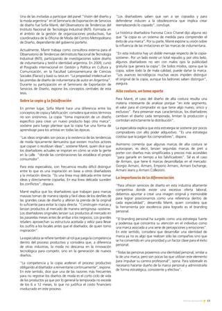 13Noticias de ExportAr
Una de las invitadas a participar del panel “Visión del diseño y
la moda argentina” en el Seminario de Exportación de Servicios
de diseño fue Sofía Marré, del Observatorio de Tendencias del
Instituto Nacional de Tecnología Industrial (INTI). Formada en
el ámbito de la gestión de organizaciones productivas, fue
coordinadora de la Oficina de Moda del Centro Metropolitano
de Diseño, dependiente del gobierno porteño.
Actualmente, Marré trabaja como consultora externa para el
Observatorio de Tendencias del Instituto Nacional de Tecnología
Industrial (INTI), participando de investigaciones sobre diseño
de indumentaria y textil e identidad argentina. En 2009, cursó
el Posgrado internacional en Gestión y Política en Cultura y
Comunicación, en la Facultad Latinoamericana de Ciencias
Sociales (Flacso) y basó su tesis en “La propiedad intelectual en
las prendas de diseño de indumentaria de autor en Argentina”.
Durante su participación en el Seminario de Exportación de
Servicios de Diseño, expone los conceptos centrales de esta
tesis.
Sobre la copia y la falsificación
En primer lugar, Sofía Marré hace una diferencia entre los
conceptos de copia y falsificación: considera que estos términos
no son sinónimos. La copia “toma inspiración de un diseño
específico para crear un nuevo producto bajo otra marca”,
sostiene para luego plantear que la copia fue una forma de
aprendizaje para los artistas en todas las épocas.
“Las ideas originales son pocas y la existencia de las tendencias
de moda típicamente demuestra que existen muchos actores
que copian o reutilizan ideas”, sostiene Marré, quien dice que
los diseñadores actuales se inspiran en cómo se viste la gente
en la calle “donde las combinaciones las establece el propio
consumidor”.
Para esta especialista, con frecuencia resulta difícil distinguir
entre lo que es una inspiración en base a otros diseñadores
y la imitación directa. “Es una línea muy delicada entre tomar
ideas y directamente copiarlas. En esa línea delicada suceden
los conflictos”, dispara.
Marré explica que los diseñadores que trabajan para marcas
masivas toman de manera rápida y fácil ideas de los desfiles de
las grandes casas de diseño y alteran la prenda de la original
lo suficiente para evitar la copia directa. “Construyen marcas y
lanzan productos al mercado de manera vertiginosa -sostiene.
Los diseñadores originales lanzan sus productos al mercado en
las pasarelas meses antes de arribar a los negocios. Los grandes
retailers aprovechan su estructura aceitada y veloz para llevar
los outfits a los locales antes que el diseñador, de quien tomo
inspiración”.
La especialista se refiere también al rol que juega la competencia
dentro del proceso productivo y considera que, a diferencia
de otras industrias, la moda no descansa en la innovación
tecnológica para competir, sino en la generación de nuevos
diseños.
“La competencia y la copia aceleran el proceso productivo
obligando al diseñador a reinventarse continuamente”, expone.
En este sentido, dice que una de las razones más frecuentes
para no registrar los diseños de moda es el corto ciclo de vida
de los productos ya que por lo general la temporada no excede
de los 6 a 12 meses, lo que no justifica el costo financiero
involucrado en este proceso.
“Los diseñadores saben que van a ser copiados y para
defenderse inducen a la obsolescencia que implica crear
reemplazando lo copiado”, concluye.
La histórica diseñadora francesa Coco Chanel dijo alguna vez
que “la copia es un sistema de medida para comprender el
éxito de una marca”. Por su parte, Marré expone su visión sobre
la influencia de las imitaciones en las marcas de indumentaria.
“En esta industria hay un doble mensaje respecto de la copia-
sostiene-. Por un lado existe un total repudio y, por otro lado,
algunos diseñadores no ven con malos ojos la publicidad
gratuita que genera la copia”. De todos modos, opina que la
copia, sobre todo la de mala calidad, puede dañar la marca.
“Los avances tecnológicos muchas veces impiden distinguir
el original de la copia, aunque los ladrones saben distinguir”,
asegura.
Alta costura, un tema aparte
Para Marré, el caso del diseño de alta costura resulta una
materia interesante de analizar porque “en este segmento,
el valor para el comprador es que tiene algo nuevo, único y
exclusivo”. Para preservar esas características, los diseñadores
cambian el diseño cada temporada, limitan la producción y
controlan estrictamente la distribución”.
La especialista explica que esta estrategia se sostiene por pocos
compradores con alto poder adquisitivo. “Es una estrategia
costosa que la pagan los compradores”, dispara.
Asimismo comenta que algunas marcas de alta costura se
autocopian, es decir, lanzan segundas marcas de pret a
porter con diseños más simplificados y precios más accesibles
“para ganarle en tiempo a los falsificadores”. Tal es el caso
de Armani, que tiene 6 marcas desarrolladas en el mercado:
Giorgio Armani, Armani, Emporio Armani, Armani Exchange,
Armani Jeans y Armani Collezioni.
La importancia de la diferenciación
“Para ofrecer servicios de diseño en esta industria altamente
competitiva donde existe una excesiva oferta laboral,
debemos apuntar a crear una imagen original y memorable
para lograr posicionarnos como una referencia dentro de
cada especialidad”, desarrolla Marré, quien considera que
la herramienta por excelencia para lograrlo es el branding
personal.
“El branding personal ha surgido como una estrategia fuerte
y poderosa que concentra su atención en el individuo como
una marca asociada a una serie de percepciones y emociones”.
En este sentido, considera que desarrollar una identidad de
marca ya no es algo que realizan sólo las compañías sino que
se ha convertido en una prioridad y un factor clave para el éxito
personal.
“Todas las personas poseemos una identidad personal, similar a
la de una marca, pero son pocas las que utilizan este elemento
para impulsar su carrera profesional”, opina. Para sobresalir es
necesario hacerse dueño de la marca personal y administrarla
de forma estratégica, consistente y efectiva”.
 