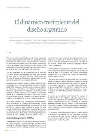 14 Noticias de ExportAr
Exportación de Servicios de Diseño
DurantelascapacitacionesdelaFundaciónExportarsedesarrollóelcrecimientodelsectordeldiseñoy
lamodaenlaArgentina.Paraello,elpanelcontóconlamiradadeexpertoseneltema
El Seminario de Exportación de Servicios de Diseño, organizado
por la Fundación Exportar, contó con la participación de Germán
Lang diseñador gráfico, gestor y miembro del área Diseño de
la Dirección Nacional de Industrias Culturales del Ministerio de
Cultura de la Nación, quien compartió sus conocimientos sobre
el Mercado de Industrias Culturales Argentinas (MICA), dentro
del panel de“Visión del diseño y la moda argentina”.
Tras esa experiencia en la capacitación que se dictó en
Cancillería, y junto con Paola Pavanello, Lang expone ahora
su visión sobre el crecimiento del sector Diseño dentro del
Mercado de Industrias Culturales y plantea cuáles son las
oportunidades de internacionalización del sector.
Pavanello estuvo presente desde los inicios del MICA dado
que es parte de la Dirección Nacional de Industrias Culturales
desde 2008, realizando en los últimos años programas públicos
de exhibición, intercambio, comercialización, capacitación,
formación, organización para empresas y productores de las
industrias culturales argentinas. Ella también es diseñadora
gráfica de la Universidad de Buenos Aires (UBA), trabajó
coordinando las áreas de comunicación y diseño del teatro
Colón, el Fondo Nacional de las Artes y el Teatro San Martín.
Por su parte, Germán Lang, un profesional multidisciplinario,
se ha especializado en moldería descontructivista y sastrería
tradicional. También es diseñador de la UBA, docente y participa
de diferentes acciones para posicionar el diseño de autor
argentino realizando un trabajo de investigación permanente
en el área de la moda. Desde su lugar como capacitador en
diferentes provincias de nuestro país, ha sido parte de varias
ediciones de MICA y Pre-Mica (instancias previas al MICA).
Características y orígenes del MICA
“La idea nace en 2010, y fue una política pública del Ministerio
de Cultura, que ideó y gestionó quien era entonces director
nacional de Industrias Culturales, Rodolfo Hamawi”, cuenta
Pavanello, quien participó del proyecto desde sus inicios cuando
el ex funcionario reunió a todos los técnicos de la Dirección para
proponerles el desafío de reunir en un mismo espacio, a los
largo de cuatro días, a todos los actores públicos y privados, de
seis sectores: Editorial, Artes escénicas, Videojuegos, Música,
Diseño y Audiovisual.
En este ámbito se organizarían las actividades en base a tres
líneas principales: la generación de negocios, con formatos de
rondas de negocios; la visibilidad, con formatos de exhibición
y espectáculos; y la capacitación, a través de conferencias,
debates, talleres y clínicas.
Cabe destacar que con el fin de posicionar el MICA en el interior
del país, dándole un carácter fuertemente federal y apuntando
a capacitar y brindar herramientas de formación y gestión de
negocios a los empresarios y emprendedores de todo el país,
se idearon los preMICA. Así, se llevaron a cabo encuentros de
similares características en las 6 regiones culturales en las que
se divide el país: NEA, NOA, Centro, Metropolitana, Cuyo y
Patagonia.
El objetivo que se planteó este Mercado fue alcanzar el
fortalecimiento de las industrias culturales argentinas. La
iniciativa fue organizada por la Secretaría de Cultura de la
Nación, conjuntamente con los Ministerios de Industria,
Relaciones Exteriores y Culto, Trabajo, Turismo, Planificación
Federal y la Fundación Exportar, conformando así un esfuerzo
y una coordinación inteligente de parte del Estado Nacional en
todo su conjunto.
“La propuesta fue absolutamente novedosa e inédita, siendo
la primera vez que sucedía esto con todas estas disciplinas
en simultáneo, lo que permitía además el intercambio
entre las mismas, además de sus oferentes y demandantes
tradicionales”, enfatiza Pavanello.
Eldinámicocrecimientodel
diseñoargentino
Por V.S.
 