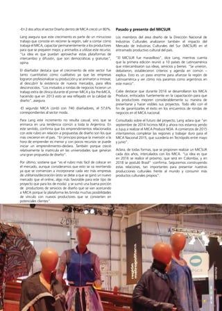 17Noticias de ExportAr
-En 2 dos años el sector Diseño dentro de MICA creció un 80%.
Lang asegura que este crecimiento es parte de un minucioso
trabajo que consiste en recorrer la región, salir a contar cómo
trabaja el MICA, capacitar permanentemente a los productores
para que se preparen mejor, y animarlos a utilizar este recurso.
“La idea es que puedan aprovechar estas plataformas de
intercambio y difusión, que son democráticas y gratuitas”,
opina.
El diseñador destaca que el crecimiento de este sector fue
tanto cuantitativo como cualitativo ya que las empresas
lograron profesionalizar su producción y se animaron a innovar,
al descubrir la existencia de nuevos mercados, para ellos
desconocidos. “Los invitados a rondas de negocios hicieron un
trabajo extra de clínica durante el primer MICA y los Pre-MICA,
haciendo que en 2013 esto se vea reflejado en la calidad de
diseño”, asegura.
-El segundo MICA contó con 740 diseñadores, el 57,6%
correspondientes al sector moda.
Para Lang este incremento no resulta casual, sino que se
enmarca en una tendencia común a toda la Argentina. En
este sentido, confirma que los emprendimientos relacionados
con este rubro en relación a propuestas de diseño son los que
más crecieron en el país. “En principio porque la inversión a la
hora de emprender es menor y con pocos recursos se puede
iniciar un emprendimiento–declara. También porque creció
relativamente la matrícula en las universidades que generan
una gran propuesta de diseño”.
Por último, sostiene que “es el rubro más fácil de colocar en
el mercado, aunque consideramos que esto se va revirtiendo
ya que se comienzan a incorporarse cada vez más empresas
de utilitarios/decoración (esto se debe a que se ganó un nuevo
mercado que el online, algo más favorable para este tipo de
proyecto que para los de moda) y se sumó una buena porción
de productores de servicios de diseño que se van acercando
a MICA porque la plataforma les brinda muchas posibilidades
de vínculo con nuevos productores que se convierten en
potenciales clientes”.
Pasado y presente del MICSUR
Los miembros del área diseño de la Dirección Nacional de
Industrias Culturales analizaron también el impacto del
Mercado de Industrias Culturales del Sur (MICSUR) en el
entramado productivo cultural del país.
“El MICSUR fue maravilloso”, dice Lang, mientras cuenta
que la primera edición reunió a 10 países de Latinoamérica
que intercambiaron sus ideas, servicios y bienes. “Se unieron,
debatieron, establecieron criterios y agenda en común –
explica. Esto es un paso enorme para afianzar la región de
Latinoamérica y ver cómo nos paramos como argentinos en
este marco”.
Cabe destacar que durante 2014 se desarrollaron los MICA
Produce, enfocados fuertemente en la capacitación para que
los productores mejoren considerablemente su manera de
presentarse y hacer visibles sus proyectos. Todo ello con el
fin de garantizarles el éxito en los encuentros de rondas de
negocios en el MICA nacional.
Consultado sobre el futuro del proyecto, Lang aclara que “en
septiembre de 2014 hicimos NEA y ahora nos estamos yendo
a Jujuy a realizar el MICA Produce NOA. A comienzos de 2015
intentaremos completar las regiones y trabajar duro para el
MICA Nacional 2015, que sucedería en Tecnópolis entre mayo
y junio”.
Aclara, de todas formas, que se proponen realizar un MICSUR
cada dos años, intercalados con los MICA. “La idea es que
en 2016 se realice el próximo, que será en Colombia, y en
2018 se postuló Brasil” -confirma. Seguiremos construyendo
estas relaciones, tan importantes para presentar nuestras
producciones culturales frente al mundo y consumir más
productos culturales propios”.
 