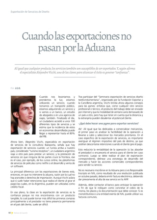 18 Noticias de ExportAr
Exportación de Servicios de Diseño
Aligualquecualquierproducto,losserviciostambiénsonsusceptiblesdeserexportados.Y,segúnafirma
elespecialistaAlejandroVicchi,unadelasclavesparaalcanzareléxitoesgenerar“confianza”.
Cuando nos levantamos y
prendemos la luz, estamos
utilizando un servicio; cuando
tomamos un transporte público,
estamos adquiriendo un servicio y
si vamos a un banco, un estudio
de abogados o en una agencia de
viajes, también. Finalizado el día,
un ciudadano accedió a unos 100
diferentes tipos de servicios y se
estima que la incidencia de estos
en economías desarrolladas puede
llegar a representar hasta el 80%
del PIB.
Ahora bien, Alejandro Vicchi, especialista en exportación
de servicios de la consultora Baexporta, señala que hay
exportación de servicios cuando: un turista arriba a nuestro
país, considerado “turismo receptivo”; un ciudadano argentino
viaja a otro país para prestar un servicio; y la prestación de
servicios sin que ninguna de las partes cruce la frontera, ese
es el caso, por ejemplo, de los cursos online, las plataformas
de servicios de películas como netflix o el desarrollo y venta de
un software.
La principal diferencia con las exportaciones de bienes está,
entonces, en que no interviene la aduana, razón por la cual no
hay aranceles o derechos de importación. Aunque Vicchi aclara
que sí suele haber retenciones (que realiza el cliente al girar el
pago) las cuales, en la Argentina, pueden ser utilizadas como
crédito fiscal.
En ese plano, la clave en la exportación de servicios es la
confianza porque no nos encontramos con un producto
tangible, lo cual puede tornar más difícil las primeras compras
principalmente si el prestador no tiene presencia permanente
en el país del cliente, suele ser difícil.
Tras participar del “Seminario exportación de servicios diseño
textil+indumentaria”, organizado por la Fundación Exportar y
la Cancillería argentina, Vicchi brinda ahora algunos consejos
para las pymes: enfatiza que, como cualquier otro servicio
profesional o técnico, el producto del trabajo debe ser enviado
por internet y que la modalidad de ventano varía demasiado de
un país a otro, pero hay que tener en cuenta que la distancia y
la extranjería pueden desalentar al potencial cliente.
-¿Qué debe hacer una pyme para exportar servicios?
AV: -Al igual que las dedicadas a comercializar mercancías,
el primer paso es analizar la factibilidad de la operación a
llevarse a cabo y seleccionar los mercados prioritarios. En el
caso específico de la exportación de servicios, es importante
averiguar el régimen impositivo del país de destino, ya que
podrían descontarse retenciones cuando el cliente gire el pago.
Esto reduciría la rentabilidad de la operación (si las absorbe
el prestador) o encarecería el servicio para el cliente (en caso
contrario). Luego se debe realizar el plan de exportación
correspondiente, delinear una estrategia de desarrollo del
mercado y hacer las acciones comerciales correspondientes
para vender su servicio.
No es necesario inscribirse en la Aduana pero si es Responsable
Inscripto en IVA, como resultado de una resolución publicada
en octubre pasado, debería emitir factura electrónica, debiendo
dar previamente el alta de ese servicio en la AFIP.
Además, debe contactar al banco para anticipar la operación
a fin de que le indiquen como concretar el cobro de la
misma, los plazos y la documentación que debe conocer. Si es
monotributista o una entidad exenta de IVA, puede utilizar sus
facturas comunes.
Cuandolasexportacionesno
pasanporlaAduana
Por J.G.O.
 