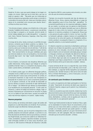 21Noticias de ExportAr
Desde los 16 años, supo que quería trabajar en la imagen vin-
culada a la música. Sabía que eso la haría feliz y por eso no
dudó en apostar a ello. “Recuerdo que me involucraba en
todos los proyectos que generaba cuanto amigo o conocido in-
cursionaba en la escena del rock, hasta que inventaba subcon-
signas en la universidad como excusas para diseñar discos”,
confiesa la artista Laura Varsky.
“Uno de esos ensayos -subraya- era el diseño de un disco para
la banda ‘Caballeros de la Quema’, a quienes por cosa del des-
tino les llegó mi proyecto y, sin buscarlo, terminó siendo mi
primer trabajo abalado por un sello discográfico”. Le siguieron
León Gieco, Ratones Paranoicos, Kapanga y Man Ray, entre
muchos otros.
A lo largo de los años, Varsky construyó un portfolio de expe-
riencias y contactos que le dieron sustento a su talento. Y la
recompensa no tardó en llegar: en 2006 fue premiada con un
Grammy Latino por la dirección de arte del disco “Café de los
Maestros”, del músico y productor argentino Gustavo Santao-
lalla. “Este reconocimiento me dio gran visibilidad, pero para
ese entonces estaba en crisis con la disciplina y me encontraba
buscando algo nuevo”. Ese “algo” resultó materializarse en la
ilustración.
Al ser el diseño y la ilustración dos disciplinas diferentes que
suelen relacionarse, Varsky asegura que trabajar en ambas le
posibilita entender mejor a su compañero de proyecto, al ilus-
trador cuando diseña y al diseñador cuando ilustra.
“En el diseño puedo jugar con diferentes lenguajes gráficos,
interpelar al otro y hablar por él. Es muy motivador porque me
permite descubrir nuevas cosas continuamente. En cambio, en
la ilustración emprendo un viaje mucho más introspectivo en
búsqueda de mi propia voz lo cual es sumamente gratificante
y, en el aspecto comercial, es más sencillo de desarrollar ya
que los clientes se acercan conociendo el valor identificatorio
de mi trabajo”. Ese diferencial que destaca la emprendedora
es el resultante de una búsqueda personal. “Si bien todo me
influencia, y admiro el trabajo de tantísimos colegas, hago un
esfuerzo importante por concentrarme en escuchar mi propia
voz, en no replicar lo que otros hacen, aunque me resulte mil
veces más hermoso respecto a mi autoría”, explica Varsky.
Nuevos proyectos
Para la artista, las temáticas del diseño surgen del análisis del
proyecto en sí y del intercambio con el cliente. Por el contrario,
ilustrando surgen de diferentes intereses personales.
Varsky resalta, entonces, que se encuentra trabajando en dos
grandes proyectos de ilustración aplicada. La primera es una
línea de productos de librería, licencia que produce y comercia-
liza Ángel Estrada, que consta de cuadernos en diferentes for-
matos, anotadores, carpetas y repuestos escolares. Las fuerzas
están enfocadas también en la marca vasca Skunkfunk, que
conoció en 20l3 durante el Mercado de Industrias Culturales
de Argentina (MICA) y para quienes está armando una colec-
ción de autor de remeras estampadas.
“Siempre me encuentro buscando este tipo de alianzas con
diferentes firmas. Ahora, estamos desarrollando un juego de
sellos tipográficos para la firma Ponte Rey”, ejemplifica. “Es
sumamente gratificante ver mis creaciones aplicadas a objetos
de uso masivo. Lo primero que me genera es identificación,
me hace recordar los objetos ilustrados que tuve en diferentes
etapas de mi vida y cómo me marcaron, cómo quedaron gra-
bados en mi memoria y ampliaron mi imaginación. Pensar que
a otra persona le pude suceder lo mismo; me hace muy feliz.
La ilustración aplicada a objetos masivos es la posibilidad de
inmiscuirse en la rutina de la gente, de interpelarlos estética-
mente y producir una pequeña chispa en su imaginario. En su
pequeñez advierto un acto bastante potente”.
En relación a exportar sus creaciones, la diseñadora cuenta que
siempre tuvo el deseo de expandirse y que eso la llevó a tener
presencia en otros mercados. Una de las ventajas que tienen
tanto el diseño como la ilustración está dada porque manejan
un lenguaje universal, que interpela más allá de los idiomas e,
incluso, de los paradigmas culturales. “Me interesa dialogar
con el lector, dejar que cada uno se apropie del universo que
propongo y que haga su propia lectura. Si eso sucede más allá
de las fronteras siento que la tarea está cumplida”, destaca.
A pocas semanas de dar a luz a su segundo hijo, Laura Varsky
está terminando de desarrollar, junto a Ale Paul, de la Fundi-
dora Subtipos, su segunda familia tipográfica que presentará
el próximo año. También lanzará un libro de la mano de Gabo
Ferro y Christian Montenegro, y, como si fuera poco, una nue-
va colección de papelería.
Un seminario para fortalecer el conocimiento
En cuanto a la experiencia de haber participado en el Semina-
rio sobre “Exportación de servicios de diseño que organizó la
Fundación Exportar, asegura que le pareció muy interesante y
agregó que
“si bien es una práctica que está creciendo, todavía hay mucho
desconocimiento acerca de los beneficios que traen aparejadas
las acciones de trabajo conjunto entre las marcas y los ilustra-
dores, diseñadores, o artistas y esto se agudiza aún más en el
mundo textil. Es una apreciación personal”.
“Siento que históricamente la idea de ‘tendencia’ lleva a apla-
car la creatividad en el sector. Reunir el conocimiento y el ex-
pertise que una marca tiene sobre su producto y el mercado,
sumado a la mirada personal que puede aportar un artista,
ilustrador o diseñador, puede ser una gran herramienta de di-
ferenciación y de valor agregado. Más aún tratándose de un
mercado que se encuentra saturado”, enfatiza.
Por V.B.
 
