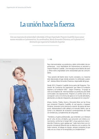 22 Noticias de ExportAr22 Noticias de ExportAr
Exportación de Servicios de Diseño
Launiónhacelafuerza
Conunaimprontadeexclusividadeidentidad,elGrupoExportadorProyectoCuadrillabuscasumar
nuevosmercadosenLatinoamérica.Sucoordinadora,MaríaFernandaChiarenza,asíloplanteóenel
SeminarioqueorganizólaFundaciónExportar.
Para internacionalizar sus productos y darle continuidad a las ex-
portaciones, cinco diseñadores de indumentaria se asociaron y
crearon Proyecto Cuadrilla. Una marcaque reúne diseños de autor
y ofrece tanto originalidad como exclusividad para los consumi-
dores.
“Esta variante del diseño tiene mucho concepto y su impronta
está relacionada al lugar donde proviene. Es sofisticado y pasio-
nal”, destaca María Fernanda Chiarenza, responsable del grupo.
Desde 2013, Proyecto Cuadrilla forma parte del Programa “For-
mación de Consorcios de Exportación que lidera la Fundación
Exportar y la Fundación ICBC”. Según Chiarenza, “el grupo se
creó con el objetivo de internacionalizar sus productos para darle
continuidad a las exportaciones. Propone un cambio tanto en la
concepción como en la forma de operar en el mundo del diseño,
planteando una idea de integración y de proyección en conjunto”.
Ichaso, Urenko, Thalita, Araniz y Fernando More son las firmas
que componen Proyecto Cuadrilla, el cual apunta a traspasar
fronteras, teniendo como premisa la creación de piezas de buen
gusto; destacándose la alta calidad y el marcado diseño, que se
suman a la utilización de accesorios contemporáneos de moda
con tendencias y complementos de vanguardia.
“Hombres y mujeres profesionales, que entienden y se interesan
por el arte, el cine y el diseño, que consumen con criterio y co-
nocimiento, conforman el target ABC1 al que apunta la marca”,
describe Chiarenza, quien agrega que “cada marca tiene una ins-
piración conceptual diferente que se relaciona con su esencia. De
todas maneras, al trabajar en equipo, siempre comparten lo que
cada uno va a hacer en la temporada y se complementan”.
Foto. Ana Fanelli
Por V.B.
 