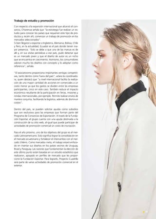 23Noticias de ExportAr 23Noticias de ExportAr
Trabajo de estudio y promoción
Con respecto a la expansión internacional que alcanzó el con-
sorcio, Chiarenza señala que “la estrategia fue realizar un es-
tudio para conocer los países que requerían este tipo de pro-
ductos y, recién ahí, comenzar un trabajo de promoción en los
mercados seleccionados”.
Si bien llegaron a exportar a Inglaterra, Alemania, Bolivia, Chile
y Perú, en la actualidad, Ecuador es el país donde tienen ma-
yor presencia. “Esto se debe a que una de las marcas es de
allí y, en sus visitas periódicas a ese país, pudo detectar que
es un mercado joven y que el diseño de autor es un nicho
que se encuentra en crecimiento. Asimismo, los consumidores
valoran mucho los diseños con concepto y lo adoptan como
referencia”, señala.
“El asociativismo proporciona importantes ventajas competiti-
vas, tanto dentro como fuera del país”, aclara la coordinado-
ra, quien destacó que “a nivel internacional facilita la realiza-
ción de una mayor cantidad de acciones en comerciales a un
costo menor ya que los gastos se dividen entre las empresas
participantes, cinco en este caso. También reduce el impacto
económico resultante de la participación en ferias, misiones y
rondas internacionales, por ejemplo. Permite realizar envíos de
manera conjunta, facilitando la logística, además de disminuir
costos”.
Dentro del país, se pueden solicitar ayudas como subsidios
que son exclusivos para las empresas que forman parte del
Programa de Consorcios de Exportación. A través de la Funda-
ción Exportar, el grupo cuenta con una ayuda destinada a la
construcción de su sitio web, al igual que puede participar de
actividades de promoción comercial sin costo de inscripción.
Para el año próximo, uno de los objetivos del grupo es el mer-
cado Latinoamericano. Esto significa lograr la consolidación en
el mercado ecuatoriano y fortalecer el intercambio con el mer-
cado chileno. Como mercados meta, el trabajo estará enfoca-
do en insertar sus diseños en los países vecinos de Uruguay,
Brasil y Paraguay. Las razones que fundamentan la elección de
este último punto están basadas en un estudio estadístico que
realizaron, apoyado en perfiles de mercado que les propor-
cionó la Fundación Exportar. Para lograrlo, Proyecto Cuadrilla
será parte de varias actividades de promoción comercial en el
exterior.
 