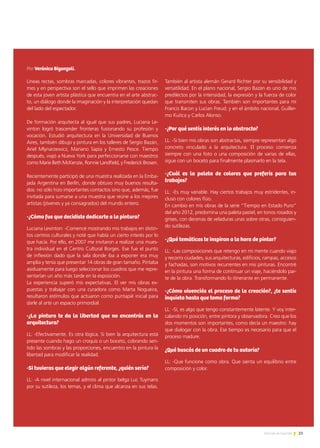 25Noticias de ExportAr
Líneas rectas, sombras marcadas, colores vibrantes, trazos fir-
mes y en perspectiva son el sello que imprimen las creaciones
de esta joven artista plástica que encuentra en el arte abstrac-
to, un diálogo donde la imaginación y la interpretación quedan
del lado del espectador.
De formación arquitecta al igual que sus padres, Luciana Le-
vinton logró trascender fronteras fusionando su profesión y
vocación. Estudió arquitectura en la Universidad de Buenos
Aires, también dibujo y pintura en los talleres de Sergio Bazán,
Ariel Mlynarzewicz, Mariano Sapia y Ernesto Pesce. Tiempo
después, viajó a Nueva York para perfeccionarse con maestros
como Marie Beth McKenzie, Ronnie Landfield, y Frederick Brosen.
Recientemente participó de una muestra realizada en la Emba-
jada Argentina en Berlín, donde obtuvo muy buenos resulta-
dos: no sólo hizo importantes contactos sino que, además, fue
invitada para sumarse a una muestra que reúne a los mejores
artistas (jóvenes y ya consagrados) del mundo entero.
-¿Cómo fue que decidiste dedicarte a la pintura?
Luciana Levinton: -Comencé mostrando mis trabajos en distin-
tos centros culturales y noté que había un cierto interés por lo
que hacía. Por ello, en 2007 me invitaron a realizar una mues-
tra individual en el Centro Cultural Borges. Ese fue el punto
de inflexión dado que la sala donde iba a exponer era muy
amplia y tenía que presentar 14 obras de gran tamaño. Pintaba
asiduamente para luego seleccionar los cuadros que me repre-
sentarían un año más tarde en la exposición.
La experiencia superó mis expectativas. El ver mis obras ex-
puestas y trabajar con una curadora como Marta Nogueira,
resultaron estímulos que actuaron como puntapié inicial para
darle al arte un espacio primordial.
-¿La pintura te da la libertad que no encontrás en la
arquitectura?
LL: -Efectivamente. Es otra lógica. Si bien la arquitectura está
presente cuando hago un croquis o un boceto, cobrando sen-
tido las sombras y las proporciones, encuentro en la pintura la
libertad para modificar la realidad.
-Si tuvieras que elegir algún referente, ¿quién sería?
LL: -A nivel internacional admiro al pintor belga Luc Tuymans
por su sutileza, los temas, y el clima que alcanza en sus telas.
También al artista alemán Gerard Richter por su sensibilidad y
versatilidad. En el plano nacional, Sergio Bazán es uno de mis
predilectos por la intensidad, la expresión y la fuerza de color
que transmiten sus obras. También son importantes para mí
Francis Bacon y Lucian Freud; y en el ámbito nacional, Guiller-
mo Kuitca y Carlos Alonso.
-¿Por qué sentís interés en lo abstracto?
LL: -Si bien mis obras son abstractas, siempre representan algo
concreto vinculado a la arquitectura. El proceso comienza
siempre con una foto o una composición de varias de ellas,
sigue con un boceto para finalmente plasmarlo en la tela.
-¿Cuál es la paleta de colores que preferís para tus
trabajos?
LL: -Es muy variable. Hay ciertos trabajos muy estridentes, in-
cluso con colores flúo.
En cambio en mis obras de la serie “Tiempo en Estado Puro”
del año 2012, predomina una paleta pastel, en tonos rosados y
grises, con decenas de veladuras unas sobre otras, consiguien-
do sutilezas.
-¿Qué temáticas te inspiran a la hora de pintar?
LL: -Las composiciones que retengo en mi mente cuando viajo
y recorro ciudades, sus arquitecturas, edificios, rampas, accesos
y fachadas, son motivos recurrentes en mis pinturas. Encontré
en la pintura una forma de continuar un viaje, haciéndolo par-
te de la obra. Transformando lo itinerante en permanente.
-¿Cómo vivenciás el proceso de la creación?, ¿te sentís
inquieta hasta que toma forma?
LL: -Sí, es algo que tengo constantemente latente. Y voy inter-
calando mi posición, entre pintora y observadora. Creo que los
dos momentos son importantes, como decía un maestro: hay
que dialogar con la obra. Ese tiempo es necesario para que el
proceso madure.
¿Qué buscás de un cuadro de tu autoría?
LL: -Que funcione como obra. Que sienta un equilibrio entre
composición y color.
Por Verónica Biganzoli.
 