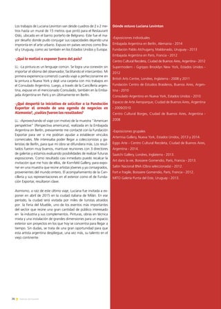 26 Noticias de ExportAr
Los trabajos de Luciana Levinton van desde cuadros de 2 x 2 me-
tros hasta un mural de 15 metros que pintó para el Restaurant
Oslo, ubicado en el barrio porteño de Belgrano. Este fue el ma-
yor desafío donde pudo conjugar sus capacidades dejando una
impronta en el arte urbano. Expuso en países vecinos como Bra-
sil y Uruguay, como así también en los Estados Unidos y Europa.
-¿Qué te motivó a exponer fuera del país?
LL: -La pintura es un lenguaje común. Se logra una conexión sin
importar el idioma del observador, facilitando el intercambio. Mi
primera experiencia comenzó cuando viajé a perfeccionarme en
la pintura a Nueva York y dejé una carpeta con mis trabajos en
el Consulado Argentino. Luego, a través de la Cancillería argen-
tina, expuse en el mencionado Consulado, también en la Emba-
jada Argentina en París y en últimamente en Berlín.
-¿Qué despertó la iniciativa de solicitar a la Fundación
Exportar el armado de una agenda de negocios en
Alemania?, ¿cuáles fueron los resultados?
LL: -Aprovechando el viaje con motivo de la muestra “American
perspektive” (Perspectiva americana), realizada en la Embajada
Argentina en Berlín, previamente me contacté con la Fundación
Exportar para ver si me podrían ayudar a establecer vínculos
comerciales. Me interesaba poder llegar a coleccionistas y ga-
leristas de Berlín, para que mi obra se difundiera más. Los resul-
tados fueron muy buenos, mantuve reuniones con 3 directores
de galerías y estamos evaluando posibilidades de realizar futuras
exposiciones. Como resultado casi inmediato puedo recalcar la
invitación que me hizo de ellos, de Kornfeld Gallery, para expo-
ner en una muestra que reúne artistas jóvenes y ya consagrados,
provenientes del mundo entero. El acompañamiento de la Can-
cillería y sus representaciones en el exterior como el de Funda-
ción Exportar, resultaron clave.
Asimismo, a raíz de este último viaje, Luciana fue invitada a ex-
poner en abril de 2015 en la ciudad italiana de Milán. En ese
período, la ciudad será visitada por miles de turistas atraídos
por la Feria del Mueble, uno de los eventos más importantes
del sector que reúne una gran cantidad de público interesado
en la industria y sus complementos. Pinturas, obras en técnica
mixta y una instalación de grandes dimensiones para un espacio
exterior son proyectos en los que hoy se concentra para llegar a
tiempo. Sin dudas, se trata de una gran oportunidad para que
esta artista argentina despliegue, una vez más, su talento en el
viejo continente.
Dónde estuvo Luciana Levinton
-Exposiciones individuales
Embajada Argentina en Berlín, Alemania - 2014
Fundación Pablo Atchugarry, Maldonado, Uruguay - 2013
Embajada Argentina en París, Francia - 2012
Centro Cultural Recoleta, Ciudad de Buenos Aires, Argentina - 2012
Supermodern - Ggrippo Brooklyn New York, Estados Unidos -
2012
British Arts Centre, Londres, Inglaterra - 2008 y 2011
Fundación Centro de Estudios Brasileros, Buenos Aires, Argen-
tina - 2010
Consulado Argentino en Nueva York, Estados Unidos - 2010
Espacio de Arte Aeroparque, Ciudad de Buenos Aires, Argentina
- 2009/2010
Centro Cultural Borges, Ciudad de Buenos Aires, Argentina -
2008
-Exposiciones grupales
Artemisa Gallery, Nueva York, Estados Unidos, 2013 y 2014.
Eggo Arte - Centro Cultural Recoleta, Ciudad de Buenos Aires,
Argentina - 2014.
Saatchi Gallery, Londres, Inglaterra - 2013.
Art dans la vie, Boissiere Gomendio, París, Francia - 2013.
Salón Nacional BNA (Obra seleccionada) - 2012.
Fort e fragile, Boissiere Gomendio, París, Francia - 2012.
MITO Galería Punta del Este, Uruguay - 2013.
 