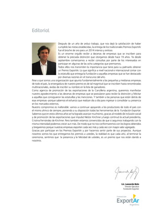 Lic. Leonardo Boto
Director Ejecutivo
Fundación Exportar
Editorial
Después de un año de arduo trabajo, que nos dejó la satisfacción de haber
cumplido las metas establecidas, la entrega de los tradicionales Premios ExportAr
fue el broche de oro para un 2014 intenso y exitoso.
Es un enorme orgullo recibir a decenas de empresas que se inscriben para
obtener la preciada distinción que otorgamos desde hace 19 años. Ya desde
septiembre comenzamos a recibir consultas por parte de los interesados en
participar en algunas de las ocho categorías que premiamos.
Todos ellos nos transmiten la importancia que tiene para su palmarés obtener
un Premio ExportAr. Lo que significa a nivel nacional e internacional contar con
la estatuilla que entrega la Fundación a aquellas empresas que se han destacado
por diversas razones en el transcurso del año.
Pese a que somos una organización que apunta fundamentalmente a las pequeñas y medianas empresas
de todo el país, la envergadura de nuestro premio es de tal magnitud que se inscriben hasta renombradas
multinacionales, ávidas de inscribir su nombre en la lista de ganadores.
Como agencia de promoción de las exportaciones de la Cancillería argentina, queremos manifestar
nuestro agradecimiento a las decenas de empresas que se postularon para recibir la distinción y felicitar
a aquéllas que consiguieron las estatuillas y las menciones. Y también a las personas que están detrás de
esas empresas -porque sabemos el esfuerzo que realizan día a día para ingresar o consolidar su presencia
en los mercados externos.
Nuestro compromiso es inalterable: vamos a continuar apoyando a los productores de todo el país con
el mismo ahínco de siempre; poniendo a su disposición todas las herramientas de la Fundación Exportar.
Sabemos que en estos últimos años se ha logrado avanzar muchísimo, gracias al modelo de inclusión social
y de promoción de las exportaciones que impulsó Néstor Kirchner y luego continuó la actual presidenta,
Cristina Fernández de Kirchner. Pero también estamos convencidos de que si seguimos trabajando con la
misma intensidad podemos crecer aun más. De modo que no nos conformaremos con los logros obtenidos
y bregaremos porque nuestras empresas exporten cada vez más y cada vez con mayor valor agregado.
Gracias por participar en los Premios ExportAr y por hacernos sentir parte de sus proyectos. Aunque
nosotros somos los que entregamos los premios a ustedes, la realidad es que cada año, al terminar la
ceremonia, sentimos que la presencia y la felicidad de ustedes, es un premio que nos están dando a
nosotros.
 