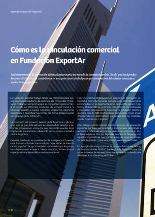 28 Noticias de ExportAr
Cómoeslavinculacióncomercial
enFundaciónExportAr
Lasherramientasdepromocióndebenadaptarseanteunmundodeconstantecambio.DeahíquelasAgendas
InversasdeNegociosseconvirtieranenunagranoportunidadparaquecompradoresdelexteriorconozcana
productoresargentinos.
Agenda inversa de Negocios
La Fundación Exportar trabajó desde sus comienzos para pro-
veer servicios de calidad en la asistencia a la comunidad empre-
sarial. El objetivo siempre fue que las compañías logren vender-
le al mundo sus diferentes productos, de la mejor manera. Si
necesitan acceder a nuevos mercados, ampliar los volúmenes
exportados o diversificar sus ventas, las firmas localescuentan
con el apoyo de la institución.
La promoción del comercio exterior de la Argentina implica un
gran reto ya que debe adquirir la capacidad de detectar y de-
finir las empresas en el exterior que permitirán avanzar en el
objetivo de la expansión y desarrollo de los nuevos mercados
para la Argentina.
Exportar, mediante su coordinación de Inteligencia Comercial,
hace foco en el fortalecimiento de las capacidades de identifi-
cación y gestión de oportunidades comerciales que les permi-
tan a las empresas acceder a nuevos mercados, aumentando el
impacto sobre el desarrollo económico nacional.
Con una intensa participación en acciones de promoción co-
mercial a nivel internacional, sumado a las distintas acciones
coordinadas con las representaciones de nuestro país en el ex-
terior y el desarrollo de un vinculo más estrecho con embajadas
y consulados radicados en la Argentina, la Fundación detecta y
gestiona más de 100 oportunidades comerciales a nivel anual,
difundiendo a los exportadores nacionales distintas posibilida-
des de negocios en el exterior.
Este trabajo permite realizar distintas acciones de promoción
comercial por fuera de los ámbitos tradicionales, abarcando a
sectores o rubros de todo tipo y realizando gestiones in situ,
al llevar adelante distintas Agendas Inversas de Negocios con
aquellos importadores que realizan viajes de negocios a nues-
tro país, buscando contactarse con proveedores nacionales.
Un ejemplo de este proceso es la empresa Mostafawi Group,
de Emiratos Árabes Unidos, que llegó a la Argentina para co-
nocer empresas de indumentaria, marroquinería y calzado para
abastecer a los shoppings de Dubai.
 