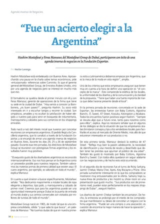 30 Noticias de ExportAr
“Fueunaciertoelegirala
Argentina”
HashimMostafawiyFerasMansour,delMostafawiGroupdeDubai,participaronconéxitodeuna
agendainversadenegociosenlaFundaciónExportar.
Hashim Mostafawi está embelesado con Buenos Aires. Aprove-
chando una pausa en la charla sobre temas económicos, pide
-entusiasmado- referencias sobre Caminito. Es que el gerente
general del Mostafawi Group, de Emiratos Árabes Unidos, vino
por una agenda de negocios pero se interesó en mucho más
que eso.
El formalismo se quiebra desde el primer minuto con él y con
Feras Mansour, gerente de operaciones de la firma que tiene
su sede en la ciudad de Dubai. “Hoy vamos a conocer La Bom-
bonera, ¿es buen paseo?”, pregunta Hashim. Su socio está
interesado en ir a escuchar tangos y recorrer la ciudad. Son
simpáticos, amables y no ocultan la satisfacción de haber ele-
gido a nuestro país para venir en búsqueda de indumentaria,
marroquinería y calzados para sus comercios en los shoppings
emiratíes.
Todo nació a raíz del interés inicial que tuvieron por concretar
reuniones con empresarios argentinos. El pedido llegó a la Can-
cillería argentina, que lo canalizó a través de la Fundación Ex-
portar, y se encargó de armar una agenda inversa de negocios
en Buenos Aires, durante los días 24, 25 y 26 de septiembre
pasado. Durante esas tres jornadas, los directivos de Mostafawi
Group se reunieron con prestigiosas firmas argentinas y los re-
sultados fueron muy positivos.
“El exquisito gusto de los diseñadores argentinos es reconocido
internacionalmente. Eso nos hizo pensar en la Argentina como
un proveedor posible para nuestros negocios. También valora-
mos las materias primas de primera calidad que existen aquí. El
cuero argentino, por ejemplo, es valorado en todo el mundo”,
explica Mansour.
En cuanto a qué vinieron a buscar específicamente, Mostafawi
señala: “Nos dedicamos mayormente a instalar locales de ropa
elegante y deportiva, tipo polo, y marroquinería y calzado de
primer nivel. Creemos que para los argentinos puede ser una
oportunidad interesante porque Dubai es la puerta de entrada
al mundo árabe y sus centros comerciales son visitados por mi-
llones de turistas de todo el mundo”.
Mostafawi Group nació en 1965, de modo tal que es una em-
presa consolidada, sólida “y que sabe lo que busca”, en pala-
bras de Mansour. “No tuvimos dudas de que en nuestra prime-
ra visita a Latinoamérica debíamos empezar por Argentina, que
es la meca de la moda en esta región”, amplía.
Uno de los criterios que estos empresarios aseguran que tienen
muy en cuenta a la hora de definir una operación es “el con-
cepto de la marca”. Esto comprende la estética de los locales,
la uniformidad de los diseños y de la comunicación y la claridad
de la propuesta. “Tiene que haber una fuerte impronta de mar-
ca que debe hacerse presente desde el local”.
En la primera jornada de reuniones -concretada en la sede de
Exportar-, las entrevistas fueron con Baby Cottons, Agostina
Bianchi, JT, Sweet, 47 Street, Kosiuko, Kevingston y Akiabara.
Todos los encuentros fueron positivos según Hashim. “Siempre
se rescata algo que a futuro sirve, tanto para nosotros como
para ellos”, explica. Aquí es necesario señalar que en algunos
de los diálogos se dio la situación de que los empresarios ára-
bes brindaron consejos y tips a los vendedores locales para faci-
litarles el acceso al mercado de Oriente Medio, más allá de que
estuvieran interesados en sus productos o no.
De esta primera tanda, Mansour destacó la estética de 47
Street: “Refleja muy bien la pasión adolescente, la necesidad
de identificación y esa mezcla de recato y desenfado que de-
ben tener las prendas que apuntan al público de esa edad”.
También les gustó lo mostrado por Baby Cottons, Agostina
Bianchi y Sweet. Con todos ellos quedaron en seguir adelante
con las negociaciones y de hecho esto está ocurriendo.
En el segundo día de reuniones fue el turno de Ricky Sarkany,
Jazmín Chebar, María Cher, Ayres, Key Biscayne y Prüne. Otra
jornada sumamente interesante en la que los compradores se
mostraron muy entusiasmados por la oferta. Sarkany trajo su
nueva línea de productos y les mostró su show room en una
presentación que gustó mucho. “Sus productos son de prime-
rísimo nivel, pueden estar perfectamente en los mejores shop-
pings de Dubai”, aseguró Hashim.
Los diseños de Jazmín Chebar también les encantaron. De he-
cho, la entrevista se prolongó por el interés de los comprado-
res que manifestaron su deseo de concretar un negocio con la
firma argentina. “Puede ser una compra o una asociación; es
cuestión de encontrar la mejor manera de hacer la operación”,
explica Mansour.
Agenda inversa de Negocios
Por Hector Lorenzo.
 
