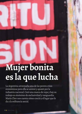 32 Noticias de ExportAr
LaArgentinaatravesabaunadelaspeorescrisis
económicasperoellaseanimóyapostóporla
industrianacional.Creóunamarcaderopayhoysu
trabajoessinónimodeexclusividadyvanguardia.
MaríaChernoscuentacómocrecióyellugarquele
daalamilitanciasocial.
Entrevista
Mujer bonita
es la que lucha
 