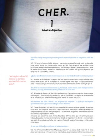 35Noticias de ExportAr
“Meinspiroenlosocial,
nadadeloquepasa
amíalrededormees
ajeno”.
-Corrió el riesgo de apostar por la Argentina en medio de una de las peores crisis del
país…
MC: -Sí, fue un año duro. Había saqueos y éramos dos personas haciendo todo: yo diseñaba,
iba al banco, vendía. Los comienzos no fueron sencillos. Debí reconocer que la ubicación del
local no me favorecía. Estaba muy escondido, por Uriarte y Cabrera, y preferí mudarme, a pesar
de perder mucho dinero. Apareció la posibilidad de abrir un local más grande, pegado al que
tengo hoy en El Salvador y Armenia.
-¿Qué le aportó a la marca la incorporación de su marido Gabriel Brener a la empresa?
MC: -Gabriel se incorporó en 2008 para que este negocio rindiera más, aunque siempre había
estado desde afuera. Sin él, la empresa no hubiese llegado hasta aquí. Su capacidad de lide-
razgo y negociación y su mirada a futuro, fueron las que lograron que Cher sea hoy lo que es.
-En 2010 se asociaron con la marca Ay Not Dead, ¿cómo hacen para manejar ambas
marcas y a la vez mantener el estilo particular de cada una?
MC: -El equipo de diseño y de dirección creativa es otro. Compartimos cosas que tienen que ver
con la logística, como compras y producción, que es lo que hace a la mejoría de la rentabilidad
de las empresas para poder fusionarse y gastar menos en toda la estructura.
-Es coautora del libro “Maria Cher. Mujeres que Inspiran”. ¿A qué tipo de mujeres
apunta la marca? ¿Qué cosas influyen en sus diseños?
MC: -Tengo desde hace muchos años una necesidad de comunicar temas sociales. Al principio
lo hacía en mis campañas pero me di cuenta de que no era el lugar. Tenía que despegar la
campaña de lo que quería trabajar respecto a las temáticas de género, entonces nacieron los
encuentros que precedieron al libro.
A medida que pasaron los años, fuimos llegando a definirlo: tiene que ver con mujeres cuyo
trabajo, búsqueda, creencia es directamente dirigida al impacto en los demás y comprometen
gran parte de su vida a esta lucha. Me inspiro en lo social, nada de lo que pasa a mí alrededor
me es ajeno.
-O sea que el libro fue resultado de los encuentros…
MC: -Sí, el “Encuentro María Cher. Mujeres que Inspiran”, se realiza desde hace más de cinco
años. Reúne a más de mil mujeres como espectadoras. La actividad consiste en convocar como
 