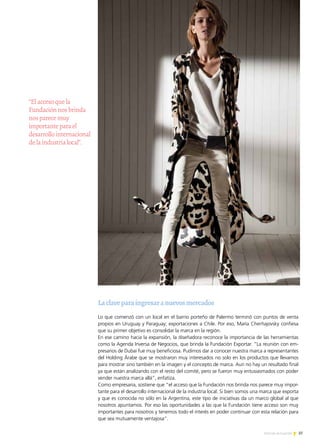 37Noticias de ExportAr
“Elaccesoquela
Fundaciónnosbrinda
nosparecemuy
importanteparael
desarrollointernacional
delaindustrialocal”.
Laclaveparaingresaranuevosmercados
Lo que comenzó con un local en el barrio porteño de Palermo terminó con puntos de venta
propios en Uruguay y Paraguay; exportaciones a Chile. Por eso, María Cherñajovsky confiesa
que su primer objetivo es consolidar la marca en la región.
En ese camino hacia la expansión, la diseñadora reconoce la importancia de las herramientas
como la Agenda Inversa de Negocios, que brinda la Fundación Exportar. “La reunión con em-
presarios de Dubai fue muy beneficiosa. Pudimos dar a conocer nuestra marca a representantes
del Holding Árabe que se mostraron muy interesados no solo en los productos que llevamos
para mostrar sino también en la imagen y el concepto de marca. Aun no hay un resultado final
ya que están analizando con el resto del comité, pero se fueron muy entusiasmados con poder
vender nuestra marca allá”, enfatiza.
Como empresaria, sostiene que “el acceso que la Fundación nos brinda nos parece muy impor-
tante para el desarrollo internacional de la industria local. Si bien somos una marca que exporta
y que es conocida no sólo en la Argentina, este tipo de iniciativas da un marco global al que
nosotros apuntamos. Por eso las oportunidades a las que la Fundación tiene acceso son muy
importantes para nosotros y tenemos todo el interés en poder continuar con esta relación para
que sea mutuamente ventajosa”.
 