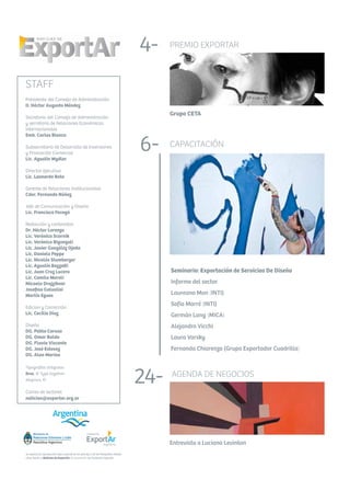 Se autoriza la reproducción total o parcial de los artículos y de las fotografías citando
como fuente a Noticias de ExportAr, el newsletter de Fundación ExportAr.
STAFF
Presidente del Consejo de Administración
D. Héctor Augusto Méndez
Secretario del Consejo de Administración
y secretario de Relaciones Económicas
Internacionales
Emb. Carlos Bianco
Subsecretario de Desarrollo de Inversiones
y Promoción Comercial
Lic. Agustín Wydler
Director ejecutivo
Lic. Leonardo Boto
Gerente de Relaciones Institucionales
Cdor. Fernando Núñez
Jefe de Comunicación y Diseño
Lic. Francisco Faragó
Redacción y contenidos
Dr. Héctor Lorenzo
Lic. Verónica Scornik
Lic. Verónica Biganzoli
Lic. Javier González Ojeda
Lic. Daniela Peppe
Lic. Nicolás Stumberger
Lic. Agustín Bozzotti
Lic. Juan Cruz Lucero
Lic. Camila Maroli
Micaela Drajzibner
Josefina Galvalisi
Martín Egues
Edicion y Corrección
Lic. Cecilia Díaz
Diseño
DG. Pablo Caruso
DG. Omar Baldo
DG. Flavia Visconte
DG. José Estevez
DG. Alan Marino
Tipografías utilizadas
Bree, © Type together
Alegreya, ©
Correo de lectores
noticias@exportar.org.ar
4 -
12 -
26 -
32 -
36 -
PREMIO EXPORTAR
Grupo CETA
4-
6- CAPACITACIÓN
Seminario: Exportación de Servicios De Diseño
Informe del sector
Laureano Mon (INTI)
Sofía Marré (INTI)
Germán Lang (MICA)
Alejandro Vicchi
Laura Varsky
Fernanda Chiarenza (Grupo Exportador Cuadrilla)
	 	
AGENDA DE NEGOCIOS
Entrevista a Luciana Levinton
24-
 