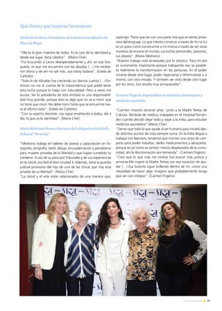 39Noticias de ExportAr
Quédicenyquéinspiranlasmujeres
EstelaDeCarlotto.Presidenta delaAsociaciónAbuelasde
PlazadeMayo.
“Ella es la gran maestra de todos. Es la cara de la identidad y,
desde ese lugar, dicta cátedra”. (María Cher)
“Fui buscando a Laura desesperadamente y ahí, en esa bús-
queda, es que me encuentro con las abuelas (…) me recibie-
ron divino y de ahí no salí más, acá estoy todavía”. (Estela de
Carlotto)
“Todo lo de Abuelas fue creciendo sin darnos cuenta (…) En-
tonces no me di cuenta de la trascendencia que podía tener
esta lucha porque la hago con naturalidad. Pero a veces me
asusta. Ser la presidenta de esta entidad es una responsabili-
dad muy grande, porque esto es algo que no va a morir, que
no tiene que morir. No debe morir hasta que se encuentre has-
ta el último nieto”. (Estela de Carlotto)
“Con su espíritu docente, nos sigue enseñando a todos, día a
día, lo que es la identidad”. (María Cher)
MaríaMedrano.PoetaydirectoradelaOrganizaciónCivily
Cultural“Yonofui”.
“Medrano trabaja en talleres de poesía y capacitación en fo-
tografía, serigrafía, textil, dibujo, encuadernación y periodismo
para mujeres privadas de la libertad o que hayan cumplido su
condena. A raíz de su paso por Tribunales y de sus experiencias
en la cárcel, escribió el libro Unidad 3. Además, tiene la guardia
judicial provisoria del hijo de una de las chicas que hoy está
privada de su libertad”. (María Cher)
“La cárcel y el arte están relacionados de una manera que,
supongo. Tiene que ver con una parte mía que se siente prisio-
nera del lenguaje. Lo que intento construir a través de Yo no fui
es un poco como construirme a mí misma a través de ver otras
maneras de encarar el mundo, sus luchas personales, pasiones,
sus deseos”. (María Medrano)
“Nuestro trabajo está atravesado por lo artístico. Para mí eso
es sumamente importante porque trabajando eso se posibili-
ta realmente la transformación en las personas. En el poder
mirarse desde otro lugar, poder repensarse y reformularse a sí
mismo, con otra mirada. Y también ser visto desde otro lugar
por los otros. Eso resulta muy enriquecedor”.
CarmenFrigerio.Especialistaennutrición,homeopatíay
medicinaayurveda.
“Carmen misionó durante años junto a la Madre Teresa de
Calcuta. Recibida de médica, trabajaba en el Hospital Fernán-
dez cuando decidió dejar todo y viajar a la India, para estudiar
medicina ayurvédica”.(María Cher)
“Siento que todo lo que ayude al ser humano para mirarlo des-
de distintos puntos de vista siempre suma. En la India llegué a
trabajar con leprosos, teníamos que montar una carpa de cam-
paña para poder tratarlos, darles medicamentos y abrazarlos,
porque es así como se sentían menos desplazados de la comu-
nidad, ahí la discriminación era tremenda”. (Carmen Frigerio)
“Creo que lo que más me motivó fue buscar más justicia y
armonía.Me inspiró la Madre Teresa con esa vocación de ayu-
dar (…) Esa lucecita sigue brillando dentro de mí, como una
necesidad de hacer algo. Imagino que probablemente tenga
que ver con integrar”. (Carmen Frigerio)
 