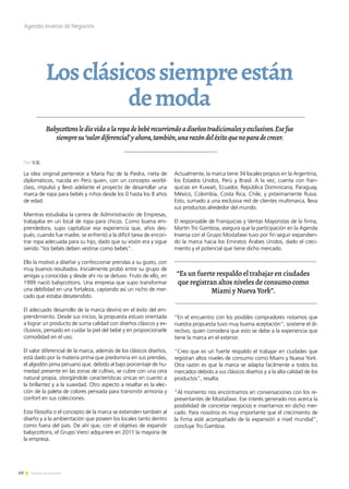 40 Noticias de ExportAr
Losclásicossiempreestán
demoda
Babycottonslediovidaalaropadebebérecurriendoadiseñostradicionalesyexclusivos.Esefue
siempresu‘valordiferencial’yahora,también,unarazóndeléxitoquenoparadecrecer.
La idea original pertenece a María Paz de la Piedra, nieta de
diplomáticos, nacida en Perú quien, con un concepto world-
class, impulsó y llevó adelante el proyecto de desarrollar una
marca de ropa para bebés y niños desde los 0 hasta los 8 años
de edad.
Mientras estudiaba la carrera de Administración de Empresas,
trabajaba en un local de ropa para chicos. Como buena em-
prendedora, supo capitalizar esa experiencia que, años des-
pués, cuando fue madre, se enfrentó a la difícil tarea de encon-
trar ropa adecuada para su hijo, dado que su visión era y sigue
siendo “los bebés deben vestirse como bebés”.
Ello la motivó a diseñar y confeccionar prendas a su gusto, con
muy buenos resultados. Inicialmente probó entre su grupo de
amigas y conocidas y desde ahí no se detuvo. Fruto de ello, en
1999 nació babycottons. Una empresa que supo transformar
una debilidad en una fortaleza, captando así un nicho de mer-
cado que estaba desatendido.
El adecuado desarrollo de la marca devino en el éxito del em-
prendimiento. Desde sus inicios, la propuesta estuvo orientada
a lograr un producto de suma calidad con diseños clásicos y ex-
clusivos, pensado en cuidar la piel del bebé y en proporcionarle
comodidad en el uso.
El valor diferencial de la marca, además de los clásicos diseños,
está dado por la materia prima que predomina en sus prendas,
el algodón pima peruano que, debido al bajo porcentaje de hu-
medad presente en las zonas de cultivo, se cubre con una cera
natural propia, otorgándole características únicas en cuanto a
la brillantez y a la suavidad. Otro aspecto a resaltar es la elec-
ción de la paleta de colores pensada para transmitir armonía y
confort en sus colecciones.
Esta filosofía o el concepto de la marca se extienden también al
diseño y a la ambientación que poseen los locales tanto dentro
como fuera del país. De ahí que, con el objetivo de expandir
babycottons, el Grupo Vierci adquiriere en 2011 la mayoría de
la empresa.
Actualmente, la marca tiene 34 locales propios en la Argentina,
los Estados Unidos, Perú y Brasil. A la vez, cuenta con fran-
quicias en Kuwait, Ecuador, República Dominicana, Paraguay,
México, Colombia, Costa Rica, Chile, y próximamente Rusia.
Esto, sumado a una exclusiva red de clientes multimarca, lleva
sus productos alrededor del mundo.
El responsable de Franquicias y Ventas Mayoristas de la firma,
Martín Tro Gamboa, asegura que la participación en la Agenda
Inversa con el Grupo Mostafawi tuvo por fin seguir expandien-
do la marca hacia los Emiratos Árabes Unidos, dado el creci-
miento y el potencial que tiene dicho mercado.
“En el encuentro con los posibles compradores notamos que
nuestra propuesta tuvo muy buena aceptación”, sostiene el di-
rectivo, quien considera que esto se debe a la experiencia que
tiene la marca en el exterior.
“Creo que es un fuerte respaldo el trabajar en ciudades que
registran altos niveles de consumo como Miami y Nueva York.
Otra razón es que la marca se adapta fácilmente a todos los
mercados debido a sus clásicos diseños y a la alta calidad de los
productos”, resalta.
“Al momento nos encontramos en conversaciones con los re-
presentantes de Mostafawi. Ese interés generado nos acerca la
posibilidad de concretar negocios e insertarnos en dicho mer-
cado. Para nosotros es muy importante que el crecimiento de
la firma esté acompañado de la expansión a nivel mundial”,
concluye Tro Gamboa.
Agenda inversa de Negocios
“Es un fuerte respaldo el trabajar en ciudades
que registran altos niveles de consumo como
Miami y Nueva York”.
Por V.B.
 