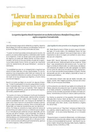 42 Noticias de ExportAr
“LlevarlamarcaaDubaies
jugarenlasgrandesligas”
LaargentinaAgostinaBianchiimpresionóconsusdiseñosexclusivosaMostafawiGroupyahora
aspiraaconquistarelmercadoárabe.
Llena de energía y segura de la calidad de sus diseños, Agostina
Bianchi llegó a la ronda de negocios con Mostafawi Group con
la ilusión de llegar a los centros comerciales de Dubai.
“Cuando me enteré que estaba convocada para la reunión, me
pareció una oportunidad magnífica y sobretodo poder hacerlo
en la Argentina. Si bien he tenido varias veces oportunidades
de negociar con países del Medio Oriente -en ferias interna-
cionales o de forma on line para tiendas virtuales de la región-,
nunca había estado frente a frente con gente tan importante
como los representantes del grupo Mostafawi”, reconoce la
diseñadora.
“La posibilidad de estar en un shopping de la magnitud que
tienes el Dubai Mall abre infinitas oportunidades. Es una ex-
periencia muy enriquecedora sobre todo por tratarse de una
cultura totalmente diferente a la nuestra, en la que el hecho de
ser mujer no es muy ventajoso que digamos, y mucho menos
a la hora de negociar”.
Bianchi no oculta que llegó a la reunión con algunas incógni-
tas: “Si bien fui precavida en la reunión preguntando si era po-
sible o necesitaba algún intermediario masculino, me di cuenta
que resultó mejor de lo que yo esperaba. Pude negociar de
igual a igual sin problemas, ya que son personas de negocios,
de mundo y bastante abiertas”.
“En cuanto a mi marca, se interesaron mucho por el producto
cualitativo, exclusivo y diferenciado, además de los conceptos
de tienda ‘retail’, en los cuales hicieron hincapié. Se les pre-
sentó la posibilidad de abrir una franquicia de diseñador de
autor como mono marca en una tienda de concepto sustenta-
ble con ideas innovadoras y creativas. Sería un local dentro del
Dubai Mall, con todas las características que nos identifican”,
afirma.“En Dubai se concentra la mayor parte de marcas de
primera línea y la ciudad misma es un referente para la región.
Es un mercado de gran potencial, de gran desarrollo, por los
recursos que allí se manejan, como el petróleo. He tenido la
suerte de poder viajar y conocer Dubai, Abu Dhabi y Qatar en
distintas épocas y es impresionante lo que avanzan temporada
tras temporada; construyen ciudades de un año para el otro.
Se ven construcciones de edificios permanentemente, apertura
de nuevos negocios, malls y condominios”.
-¿QuésignificaríaestarpresenteenlosshoppingsdeDubai?
AB: -Poder llevar la marca a Dubai, es como jugar en las gran-
des ligas. El mundo árabe y los alrededores tienen los ojos
puestos allí, así que cualquier marca que lo logre dará un salto
importante no solo en la región sino también en otros merca-
dos que van a requerirla.
Desde 2001, Bianchi desarrolla su propia marca, concebida
como sello de autor: Tejidos de diseño de lujo simple de “Onda
Slow”, bajo procedimientos del comercio justo. Su visión fue
lograr un producto diferenciado, con estilo propio, de elabora-
ción artesanal y de calidad con alto valor agregado. Sus tejidos
forman parte de colecciones de edición limitada, representan-
do una mujer que pondera la personalidad y el diseño. Prendas
atemporales que por su alta calidad y desarrollo la hacen un
producto para atesorar.
Las colecciones incluyen todo tipo de tejidos manuales: dos
agujas, crochet, telar indígena ancestral y técnicas semi indus-
triales con terminaciones Hand-Made.
La firma presenta una colección que apela a la reutilización de
hilados sobrantes de producción para no generar desperdicios
en el medio ambiente. La diseñadora tiene un ferviente com-
promiso con los animales que proveen el hilado y el medio am-
biente, manteniendo así la ética en toda la cadena productiva.
Sus diseños se presentan en las pasarelas internacionales del
Mercedes Benz Fashion Week de New York y en el Fashion
Week de Miami junto a renombrados diseñadores y marcas in-
ternacionales como Marc Jacobs, Custo Barcelona o Agatha
Ruiz de la Prada.
La firma cuenta con un “Flag Store” exclusivo en Palermo Vie-
jo y, además, realizó la apertura de su “Nuevo Concept Store
Sustentable” en la zona trendy Maschwitz, en un innovador
shopping.
“Queremos lograr un producto diferenciado, con estilo propio,
de elaboración artesanal y alta calidad, sin dejar de lado el dise-
ño ético y la funcionalidad de la prenda”, dice Bianchi tras ex-
portar a Japón, Hong Kong, Noruega, Italia, España, Inglaterra,
Uruguay, Francia, Costa Rica y Chile.
Agenda inversa de Negocios
Por H.L.
 