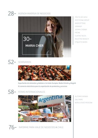 AGENDA INVERSA DE NEGOCIOS28-
MARIA CHER
Informe del sector
MOSTAFAWI GROUP
BABYCOTTONS
SARKANY
JAZMIN CHEBAR
PRUNE
CUATRO TACOS
AGUSTINA BIANCHI
ETIQUETA NEGRA
	 	
30-
SEMINARIOS52-
Exportación de alimentos y bebidas a la Unión Europea, Medio Oriente y Magreb
El comercio electrónico para la exportación de productos y servicios
FERIAS INTERNACIONALES58-
AUTOMECHANIKA
SIAL PARIS
WORLD FOOD MOSCOW
	 	
INFORME PARA VIAJE DE NEGOCIOS A CHILE76-
..
 