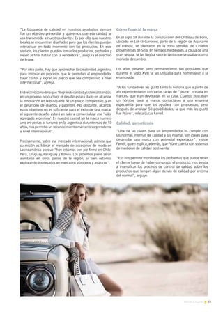 51Noticias de ExportAr
“La búsqueda de calidad en nuestros productos siempre
fue un objetivo primordial y queremos que esa calidad se
vea transmitida a nuestros clientes. Es por ello que nuestros
locales se encuentran diseñados para que los clientes puedan
interactuar en todo momento con los productos. En este
sentido, los clientes pueden tomar los productos, probarlos y
recién al final hablar con la vendedora”, asegura el directivo
de Prüne.
“Por otra parte, hay que aprovechar la creatividad argentina
para innovar en procesos que le permitan al emprendedor
bajar costos y lograr un precio que sea competitivo a nivel
internacional”, agrega.
Eldirectivoconsideraque“lograndocalidadysistematizándola
en un proceso productivo, el desafío estará dado en alcanzar
la innovación en la búsqueda de un precio competitivo, y en
el desarrollo de diseños y patentes. No obstante, alcanzar
estos objetivos no es suficiente para el éxito de una marca,
el siguiente desafío estará en salir a comercializar ese ‘valor
agregado argentino’. En nuestro caso el ser la marca numero
uno en ventas al turismo en la argentina durante más de 10
años, nos permitió un reconocimiento marcario sorprendente
a nivel internacional”.
Precisamente, sobre ese mercado internacional, admite que
su misión es liderar el mercado de accesorios de moda en
Latinoamérica porque “hoy estamos con pie firme en Chile,
Perú, Uruguay, Paraguay y Bolivia. Los próximos pasos serán
asentarse en otros países de la región, si bien estamos
explorando interesados en mercados europeos y asiáticos”.
Cómo floreció la marca
En el siglo XII durante la construcción del Château de Born,
ubicado en Lot-Et-Garonne, parte de la región de Aquitaine
de Francia, se plantaron en la zona semillas de Ciruelos
provenientes de Siria. En tiempos medievales, a causa de una
gran sequía, se las llegó a valorar tanto que se usaban como
moneda de cambio.
Los años pasaron pero permanecieron tan populares que
durante el siglo XVIII se las utilizaba para homenajear a la
enamorada.
“A los fundadores les gustó tanto la historia que a partir de
ahí experimentaron con varias tartas de “prune” -ciruela en
francés- que eran devoradas en su casa. Cuando buscaban
un nombre para la marca, contactaron a una empresa
especialista para que los ayudara con propuestas, pero
después de analizar 50 posibilidades, la que más les gustó
fue Prüne”, relata Lucas Farrell.
Calidad, garantizada
“Una de las claves para un emprendedor es cumplir con
las normas internas de calidad y las mismas son claves para
desarrollar una marca con potencial exportador”, insiste
Farrell, quien explica, además, que Prüne cuenta con sistemas
de medición de calidad post-venta.
“Eso nos permite monitorear los problemas que puede tener
el cliente luego de haber comprado el producto; nos ayuda
a intensificar los procesos de control de calidad sobre los
productos que tengan algún desvío de calidad por encima
del normal”, arguye.
 