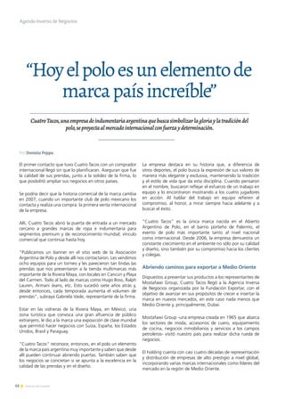 52 Noticias de ExportAr
“Hoyelpoloesunelementode
marcapaísincreíble”
CuatroTacos,unaempresadeindumentariaargentinaquebuscasimbolizarlagloriaylatradicióndel
polo,seproyectaalmercadointernacionalconfuerzaydeterminación.
El primer contacto que tuvo Cuatro Tacos con un comprador
internacional llegó sin que lo planificaran. Aseguran que fue
la calidad de sus prendas, junto a la solidez de la firma, lo
que posibilitó ampliar sus negocios en otros países.
Se podría decir que la historia comercial de la marca cambia
en 2007, cuando un importante club de polo mexicano los
contacta y realiza una compra: la primera venta internacional
de la empresa.
Allí, Cuatro Tacos abrió la puerta de entrada a un mercado
cercano a grandes marcas de ropa e indumentaria para
segmentos premium y de reconocimiento mundial; vínculo
comercial que continúa hasta hoy.
“Publicamos un banner en el sitio web de la Asociación
Argentina de Polo y desde allí nos contactaron. Les vendimos
ocho equipos para un torneo y les parecieron tan lindas las
prendas que nos presentaron a la tienda multimarcas más
importante de la Riviera Maya, con locales en Cancún y Playa
del Carmen. Todo al lado de marcas como Hugo Boss, Ralph
Lauren, Armani Jeans, etc. Esto sucedió siete años atrás y,
desde entonces, cada temporada aumenta el volumen de
prendas”, subraya Gabriela Vasle, representante de la firma.
Estar en las vidrieras de la Riviera Maya, en México, una
zona turística que convoca una gran afluencia de público
extranjero, le dio a la marca una exposición de clase mundial
que permitió hacer negocios con Suiza, España, los Estados
Unidos, Brasil y Paraguay.
“Cuatro Tacos” reconoce, entonces, en el polo un elemento
de la marca país argentina muy importante y saben que desde
allí pueden continuar abriendo puertas. También saben que
los negocios se concretan si se apunta a la excelencia en la
calidad de las prendas y en el diseño.
La empresa destaca en su historia que, a diferencia de
otros deportes, el polo busca la expresión de sus valores de
manera más elegante y exclusiva, manteniendo la tradición
y el estilo de vida que da esta disciplina. Cuando pensaron
en el nombre, buscaron reflejar el esfuerzo de un trabajo en
equipo y lo encontraron mostrando a los cuatro jugadores
en acción. Al hablar del trabajo en equipo refieren al
compromiso, al honor, a mirar siempre hacia adelante y a
buscar el éxito.
“Cuatro Tacos” es la única marca nacida en el Abierto
Argentino de Polo, en el barrio porteño de Palermo, el
evento de polo más importante tanto al nivel nacional
como internacional. Desde 2006, la empresa demuestra un
constante crecimiento en el ambiente no sólo por su calidad
y diseño, sino también por su compromiso hacia los clientes
y colegas.
Abriendo caminos para exportar a Medio Oriente
Dispuestos a presentar sus productos a los representantes de
Mostafawi Group, Cuatro Tacos llegó a la Agencia Inversa
de Negocios organizada por la Fundación Exportar, con el
objetivo de avanzar en sus propósitos de crecer e insertar la
marca en nuevos mercados, en este caso nada menos que
Medio Oriente y, principalmente, Dubai.
Mostafawi Group -una empresa creada en 1965 que abarca
los sectores de moda, accesorios de cuero, equipamiento
de cocina, negocios inmobiliarios y servicios a los campos
petroleros- visitó nuestro país para realizar dicha rueda de
negocios.
El holding cuenta con casi cuatro décadas de representación
y distribución de empresas de alto prestigio a nivel global,
incorporando varias marcas internacionales como líderes del
mercado en la región de Medio Oriente.
Agenda Inversa de Negocios
Por Daniela Peppe.
 