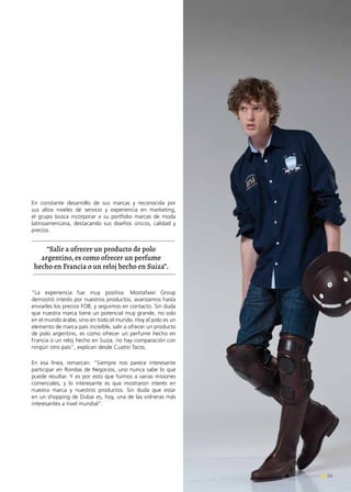 53Noticias de ExportAr
En constante desarrollo de sus marcas y reconocida por
sus altos niveles de servicio y experiencia en marketing,
el grupo busca incorporar a su portfolio marcas de moda
latinoamericana, destacando sus diseños únicos, calidad y
precios.
“La experiencia fue muy positiva. Mostafawi Group
demostró interés por nuestros productos, avanzamos hasta
enviarles los precios FOB, y seguimos en contacto. Sin duda
que nuestra marca tiene un potencial muy grande, no solo
en el mundo árabe, sino en todo el mundo. Hoy el polo es un
elemento de marca país increíble, salir a ofrecer un producto
de polo argentino, es como ofrecer un perfume hecho en
Francia o un reloj hecho en Suiza, no hay comparación con
ningún otro país”, explican desde Cuatro Tacos.
En esa línea, remarcan: “Siempre nos parece interesante
participar en Rondas de Negocios, uno nunca sabe lo que
puede resultar. Y es por esto que fuimos a varias misiones
comerciales, y lo interesante es que mostraron interés en
nuestra marca y nuestros productos. Sin duda que estar
en un shopping de Dubai es, hoy, una de las vidrieras más
interesantes a nivel mundial”.
“Salir a ofrecer un producto de polo
argentino, es como ofrecer un perfume
hecho en Francia o un reloj hecho en Suiza”.
 