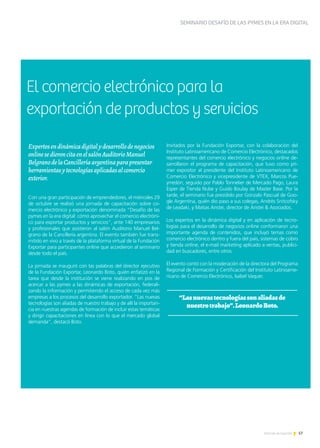 57Noticias de ExportAr
SEMINARIO DESAFÍO DE LAS PYMES EN LA ERA DIGITAL
Expertosendinámicadigitalydesarrollodenegocios
onlinesedieroncitaenelsalónAuditorioManuel
BelgranodelaCancilleríaargentinaparapresentar
herramientasytecnologíasaplicadasalcomercio
exterior.
Con una gran participación de emprendedores, el miércoles 29
de octubre se realizó una jornada de capacitación sobre co-
mercio electrónico y exportación denominada “Desafío de las
pymes en la era digital: cómo aprovechar el comercio electróni-
co para exportar productos y servicios”, ante 140 empresarios
y profesionales que asistieron al salón Auditorio Manuel Bel-
grano de la Cancillería argentina. El evento también fue trans-
mitido en vivo a través de la plataforma virtual de la Fundación
Exportar para participantes online que accedieron al seminario
desde todo el país.
La jornada se inauguró con las palabras del director ejecutivo
de la Fundación Exportar, Leonardo Boto, quién enfatizó en la
tarea que desde la institución se viene realizando en pos de
acercar a las pymes a las dinámicas de exportación, federali-
zando la información y permitiendo el acceso de cada vez más
empresas a los procesos del desarrollo exportador. “Las nuevas
tecnologías son aliadas de nuestro trabajo y de allí la importan-
cia en nuestras agendas de formación de incluir estas temáticas
y dirigir capacitaciones en línea con lo que el mercado global
demanda”, destacó Boto.
Invitados por la Fundación Exportar, con la colaboración del
Instituto Latinoamericano de Comercio Electrónico, destacados
representantes del comercio electrónico y negocios online de-
sarrollaron el programa de capacitación, que tuvo como pri-
mer expositor al presidente del Instituto Latinoamericano de
Comercio Electrónico y vicepresidente de VTEX, Marcos Pue-
yrredón; seguido por Pablo Tonnelier de Mercado Pago, Laura
Esper de Tienda Nube y Guido Boulay de Master Base. Por la
tarde, el seminario fue presidido por Gonzalo Pascual de Goo-
gle Argentina, quién dio paso a sus colegas, Andrés Snitcofsky
de Leadaki, y Matias Aristei, director de Aristei & Asociados.
Los expertos en la dinámica digital y en aplicación de tecno-
logías para el desarrollo de negocios online conformaron una
importante agenda de contenidos, que incluyó temas como
comercio electrónico dentro y fuera del país, sistemas de cobro
y tienda online, el e-mail marketing aplicado a ventas, publici-
dad en buscadores, entre otros.
El evento contó con la moderación de la directora del Programa
Regional de Formación y Certificación del Instituto Latinoame-
ricano de Comercio Electrónico, Isabel Vaquer.
“Lasnuevastecnologíassonaliadasde
nuestrotrabajo”.LeonardoBoto.
El comercio electrónico para la
exportación de productos y servicios
 