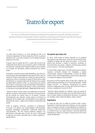 4 Noticias de ExportAr
Teatroforexport
Premio ExportAr
En2013,conelMercadodeIndustriasCulturalesdelaArgentinacomotelóndefondo,comenzóa
gestarseelConsorcioExportadordeTeatroArgentinoy,luegodeganarelPremioExportAr,terminaron
participandodeprestigiososeventosinternacionales.
Por V.S.
La unión hace la fuerza y un buen ejemplo de ello es el
Consorcio Exportador de Teatro Argentino (CETA), la primera
experiencia de un consorcio creado con el fin de llevar el teatro
argentino al mundo.
El grupo nació en agosto de 2013, a partir del encuentro de
integrantes de los elencos que componen CETA en el Mercado
de Industrias Culturales de la Argentina (MICA), que se realizó
en el predio de Tecnópolis, partido bonaerense de Vicente
López.
Teniendo en cuenta el carácter federal del MICA, que contó con
la participación de emprendedores culturales de todo el país, el
consorcio resultó conformado por actores de varias provincias
argentinas y hoy lo constituyen el grupo El Trasto de la ciudad
de Mendoza, la compañía Nacional de Fósforos de la ciudad
de Bahía Blanca (Buenos Aires), Los Tocomochos de Paraná
(Entre Ríos), La Hormiga Circular de Villa Regina (Río Negro) y
Objetable Teatro de Bariloche (Río Negro). Juntos, conformando
un panorama muy amplio del teatro independiente del interior.
“Queremos llevar nuestra cultura a los diferentes rincones del
planeta, compartir, intercambiar y fomentar el reconocimiento
de las historias de nuestra tierra en el exterior. Creemos
fervientemente que expandir nuestro teatro es fomentar el
desarrollo de la imagen país y la identidad de una argentina
rebosante de cultura”, explica Vanina Fábrica, coordinadora del
grupo.
CETA se propone, entonces, centralizar la coordinación,
el vínculo y la gestión con programadores internacionales,
festivales, embajadas, fundaciones y diferentes organismos
internacionales. “De esta manera podemos asegurar una
planificación adecuada para encarar de forma institucional
la apertura de nuevos mercados para el Teatro Argentino”,
agrega Fábrica.
Un premio que trajo cola
En 2013, CETA recibió el Premio ExportAr en la categoría
Asociativismo para Exportación, distinción que le otorgó mayor
visibilidad al trabajo de este grupo de actores. “Es el primer
premio que reconoce a nuestro a consorcio; constituye un
reconocimiento que ayuda a obtener confianza para quienes
no nos conocen”, afirma la coordinadora.
En este sentido, asegura que “nos abre puertas para conseguir
auspicios, contactos oficiales con embajadas y apoyos
institucionales, aspectos fundamentales a la hora de realizar
nuestra misión inversa (Exporteatro) o para solicitar apoyo para
ir a rondas de negocios internacionales”.
El consorcio CETA ya exportó obras a Chile y Perú. Además, fue
seleccionado para participar en el Festival de Bangkok “World
Puppet Carnival” en Tailiandia. Actualmente, los actores
resultaron designados para ser parte del Festival de Turquía, y
Ucrania, a realizarse en marzo de 2015.
“Nuestras ofertas teatrales son amplias y cada una puede ser
orientada a diferentes mercados como son el de América Latina,
Asia y Europa- explica la coordinadora del grupo. Los géneros
son variados, teatro, teatro de objetos, clown y danza”.
Expoteatro
En mayo de este año se realizó la primera misión inversa,
Exporteatro. Festival de teatro para Exportar, que fue pensada
como un pequeño mercado con posibilidad de ser ampliado en
el futuro. La idea fue institucionalizar el evento para que posea
un carácter anual y una sede itinerante. La primera edición de
Exporteatro se realizó en el Espacio Cultural Julio Le Parc de la
ciudad de Mendoza.
 